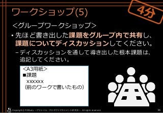 ワークショップ(5)
＜グループワークショップ＞
• 先ほど書き出した課題をグループ内で共有し、
課題についてディスカッションしてください。
–ディスカッションを通して導き出した根本課題は、
追記してください。
Copyright© POStudy . All rights reserved.～アジャイル・プロダクトマネジメント研究会～ 36
＜A3用紙＞
■課題
xxxxxx
（前のワークで書いたもの）
 