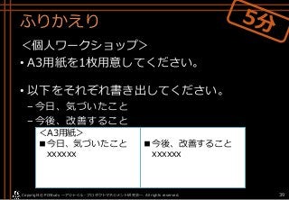 ふりかえり
＜個人ワークショップ＞
• A3用紙を1枚用意してください。
• 以下をそれぞれ書き出してください。
–今日、気づいたこと
–今後、改善すること
Copyright© POStudy . All rights reserved.～アジャイル・プロダクトマネジメント研究会～ 39
■今後、改善すること
xxxxxx
＜A3用紙＞
■今日、気づいたこと
xxxxxx
 