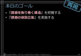 本日のゴール
• 『課題を取り巻く構造』を把握する
• 『課題の仮説立案』を実施する
Copyright© POStudy . All rights reserved.～アジャイル・プロダクトマネジメント研究会～ 42
 