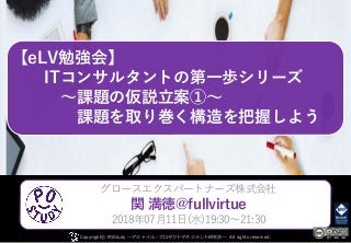 【eLV勉強会】
ITコンサルタントの第一歩シリーズ
～課題の仮説立案①～
課題を取り巻く構造を把握しよう
Copyright© POStudy . All rights reserved.～アジャイル・プロダクトマネジメント研究会～
グロースエクスパートナーズ株式会社
関 満徳@fullvirtue
2018年07月11日(水)19:30～21:30
 