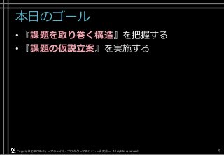本日のゴール
• 『課題を取り巻く構造』を把握する
• 『課題の仮説立案』を実施する
Copyright© POStudy . All rights reserved.～アジャイル・プロダクトマネジメント研究会～ 5
 