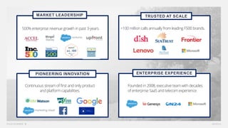 +100 million calls annually fromleading F500 brands.
PIONEERING INNOVATION
Continuous streamof first and only product
and platformcapabilities.
ENTERPRISE EXPERIENCE
Founded in 2008, executive teamwith decades
of enterprise SaaS and telecomexperience.
TRUSTED AT SCALE
500% enterprise revenue growth in past 3-years.
MARKET LEADERSHIP
 