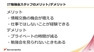 IT勉強会スタッフのメリット/デメリット
メリット
・情報交換の機会が増える
・仕事ではしないことが経験できる
デメリット
・プライベートの時間が減る
・勉強会を見られないときもある
10
 