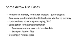 Some Arrow Use Cases
• Runtime in-memory format for analytical query engines
• Zero-copy (no deserialization) interchange via shared memory
• Low-overhead streaming messaging / RPC
• Serialization format implementation
• Zero-copy random access to on-disk data
• Example: Feather files
• Data ingest / data access
 