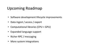 Upcoming Roadmap
• Software development lifecycle improvements
• Data ingest / access / export
• Computational libraries (CPU + GPU)
• Expanded language support
• Richer RPC / messaging
• More system integrations
 