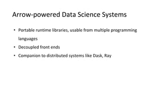Arrow-powered Data Science Systems
• Portable runtime libraries, usable from multiple programming
languages
• Decoupled front ends
• Companion to distributed systems like Dask, Ray
 