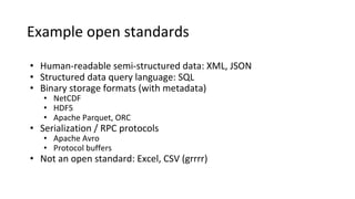 Example open standards
• Human-readable semi-structured data: XML, JSON
• Structured data query language: SQL
• Binary storage formats (with metadata)
• NetCDF
• HDF5
• Apache Parquet, ORC
• Serialization / RPC protocols
• Apache Avro
• Protocol buffers
• Not an open standard: Excel, CSV (grrrr)
 