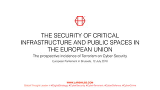 THE SECURITY OF CRITICAL
INFRASTRUCTURE AND PUBLIC SPACES IN
THE EUROPEAN UNION
European Parliament in Brussels, 12 July 2018
WWW.LARSHILSE.COM  
Global Thought Leader in #DigitalStrategy, #CyberSecurity, #CyberTerrorism, #CyberDefence, #CyberCrime
The prospective incidence of Terrorism on Cyber Security
 
