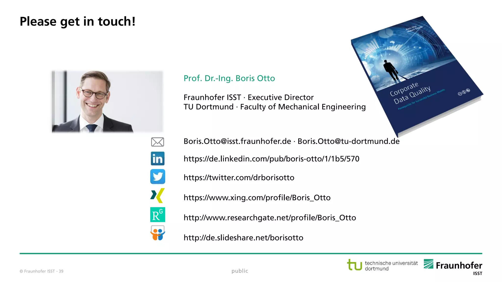 © Fraunhofer ISST
Prof. Dr.-Ing. Boris Otto
Fraunhofer ISST · Executive Director
TU Dortmund · Faculty of Mechanical Engineering
Boris.Otto@isst.fraunhofer.de · Boris.Otto@tu-dortmund.de
https://de.linkedin.com/pub/boris-otto/1/1b5/570
https://twitter.com/drborisotto
https://www.xing.com/profile/Boris_Otto
http://www.researchgate.net/profile/Boris_Otto
http://de.slideshare.net/borisotto
Please get in touch!
public· 39
 