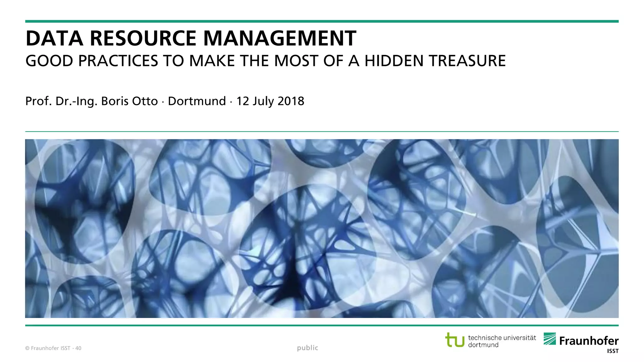 © Fraunhofer ISST
DATA RESOURCE MANAGEMENT
GOOD PRACTICES TO MAKE THE MOST OF A HIDDEN TREASURE
Prof. Dr.-Ing. Boris Otto  Dortmund  12 July 2018
public· 40
 