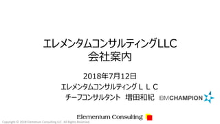 Elementum Consulting
エレメンタムコンサルティングLLC
会社案内
2018年7月12日
エレメンタムコンサルティングＬＬＣ
チーフコンサルタント 増田和紀
Copyright © 2018 Elemetum Consulting LLC. All Rights Reserved.
 
