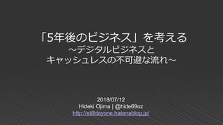 「5年後のビジネス」を考える
～デジタルビジネスと
キャッシュレスの不可避な流れ～
2018/07/12
Hideki Ojima | @hide69oz
http://stilldayone.hatenablog.jp/
 