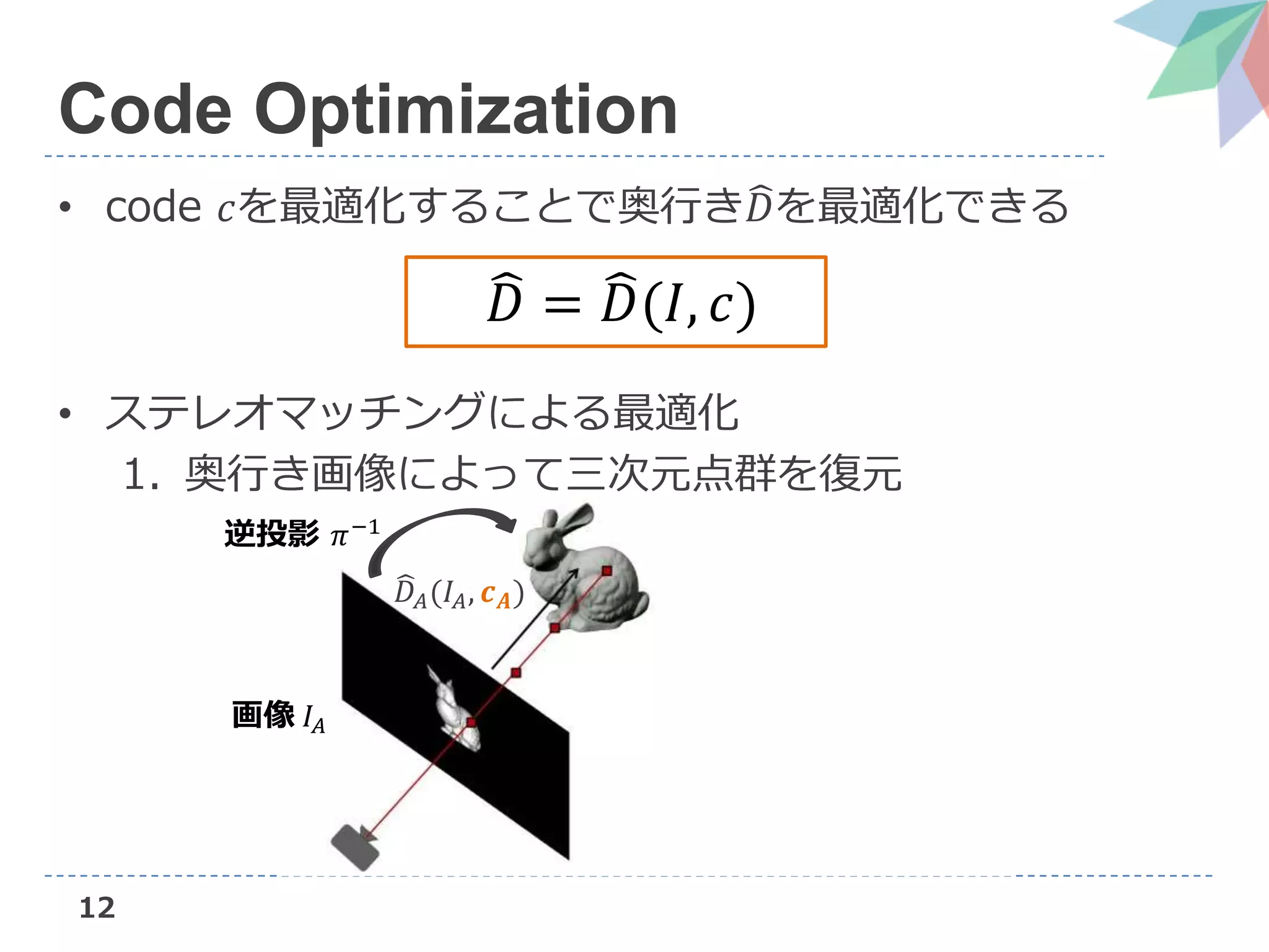 12
Code Optimization
• code 𝑐を最適化することで奥行き 𝐷を最適化できる
• ステレオマッチングによる最適化
1. 奥行き画像によって三次元点群を復元
𝐷 = 𝐷(𝐼, 𝑐)
画像 𝐼𝐴
逆投影 𝜋−1
𝐷𝐴(𝐼𝐴, 𝒄 𝑨)
 