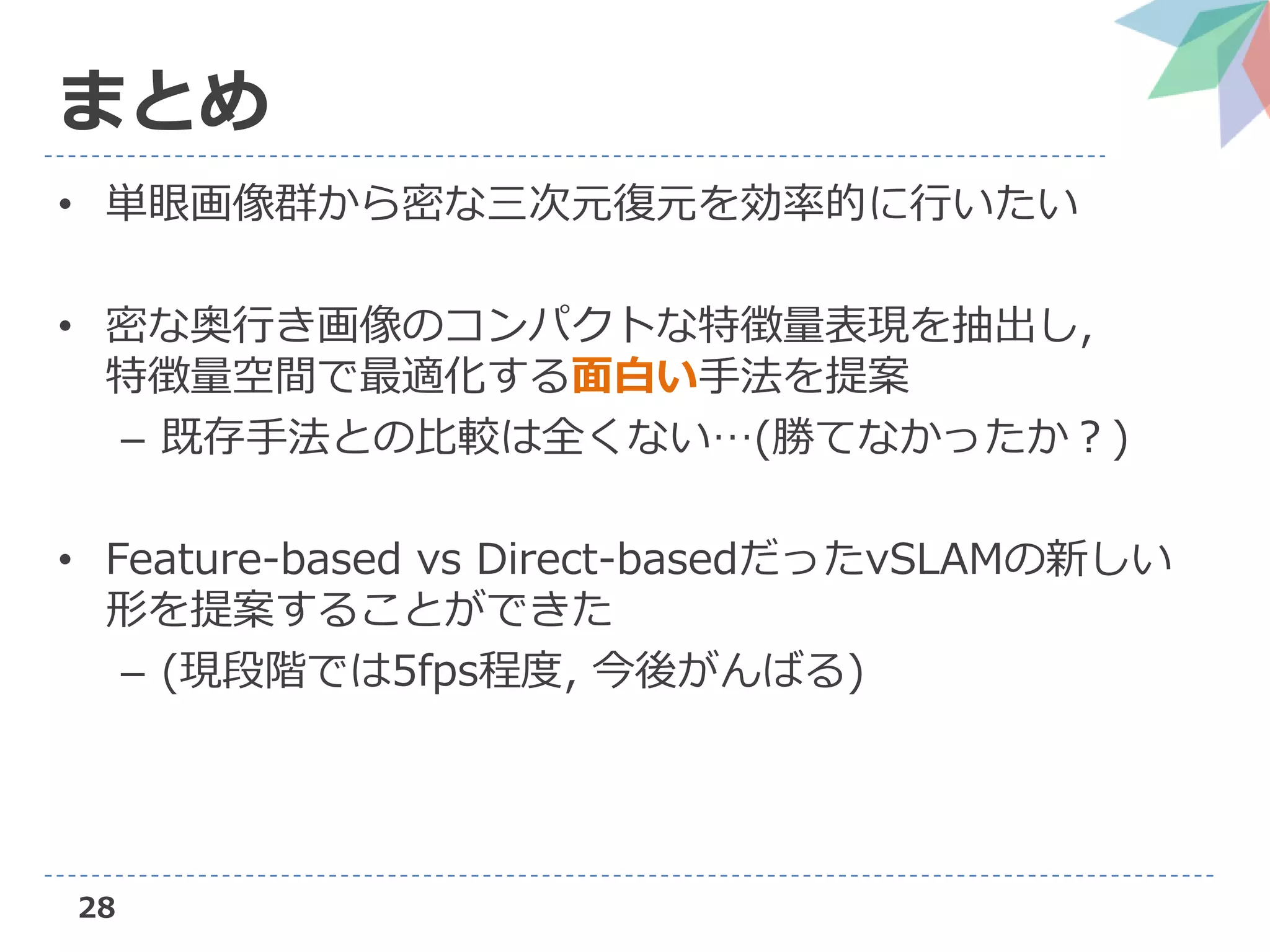 28
まとめ
• 単眼画像群から密な三次元復元を効率的に行いたい
• 密な奥行き画像のコンパクトな特徴量表現を抽出し,
特徴量空間で最適化する面白い手法を提案
– 既存手法との比較は全くない…(勝てなかったか？)
• Feature-based vs Direct-basedだったvSLAMの新しい
形を提案することができた
– (現段階では5fps程度, 今後がんばる)
 