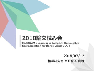CodeSLAM : Learning a Compact, Optimisable
Representation for Dense Visual SLAM
2018論文読み会
2018/07/12
相澤研究室 M1 金子 真也
 