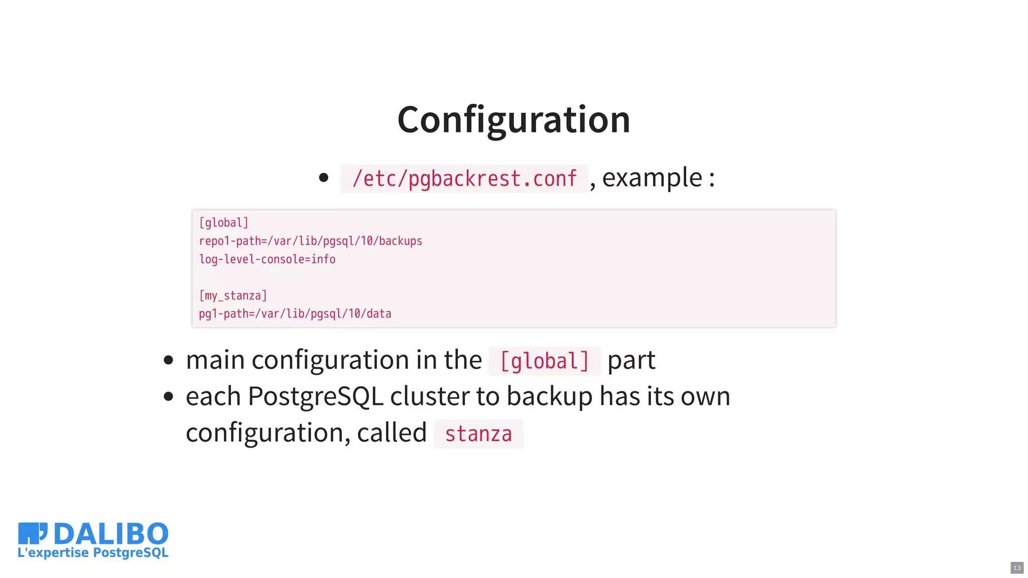 Configuration
/etc/pgbackrest.conf , example :
main configuration in the [global] part
each PostgreSQL cluster to backup has its own
configuration, called stanza
[global]
repo1-path=/var/lib/pgsql/10/backups
log-level-console=info
[my_stanza]
pg1-path=/var/lib/pgsql/10/data
13
 