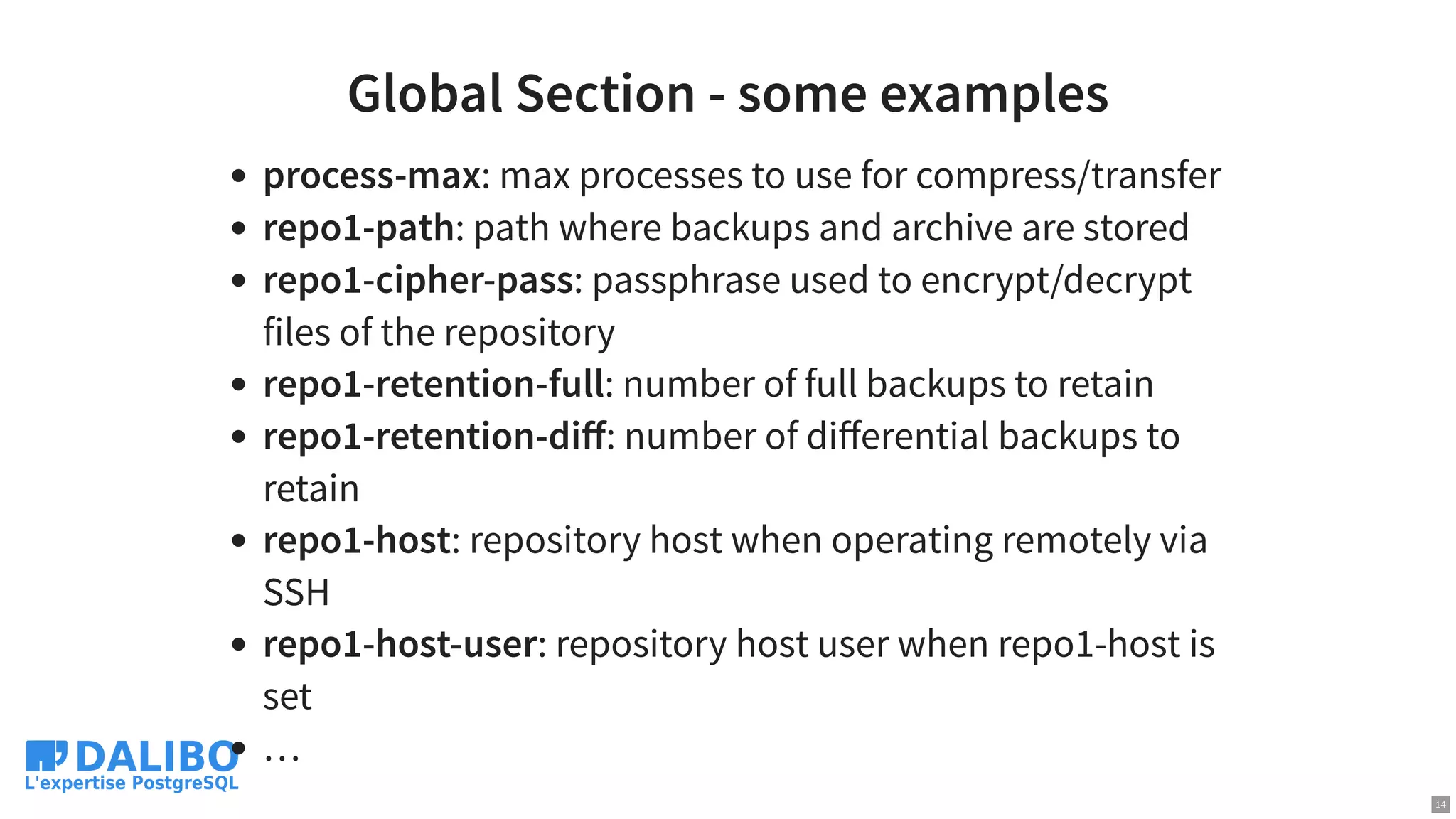Global Section - some examples
process-max: max processes to use for compress/transfer
repo1-path: path where backups and archive are stored
repo1-cipher-pass: passphrase used to encrypt/decrypt
files of the repository
repo1-retention-full: number of full backups to retain
repo1-retention-diﬀ: number of diﬀerential backups to
retain
repo1-host: repository host when operating remotely via
SSH
repo1-host-user: repository host user when repo1-host is
set
…
14
 