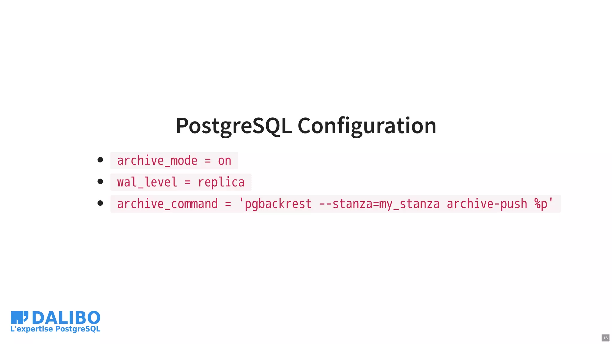PostgreSQL Configuration
archive_mode = on
wal_level = replica
archive_command = 'pgbackrest --stanza=my_stanza archive-push %p'
16
 