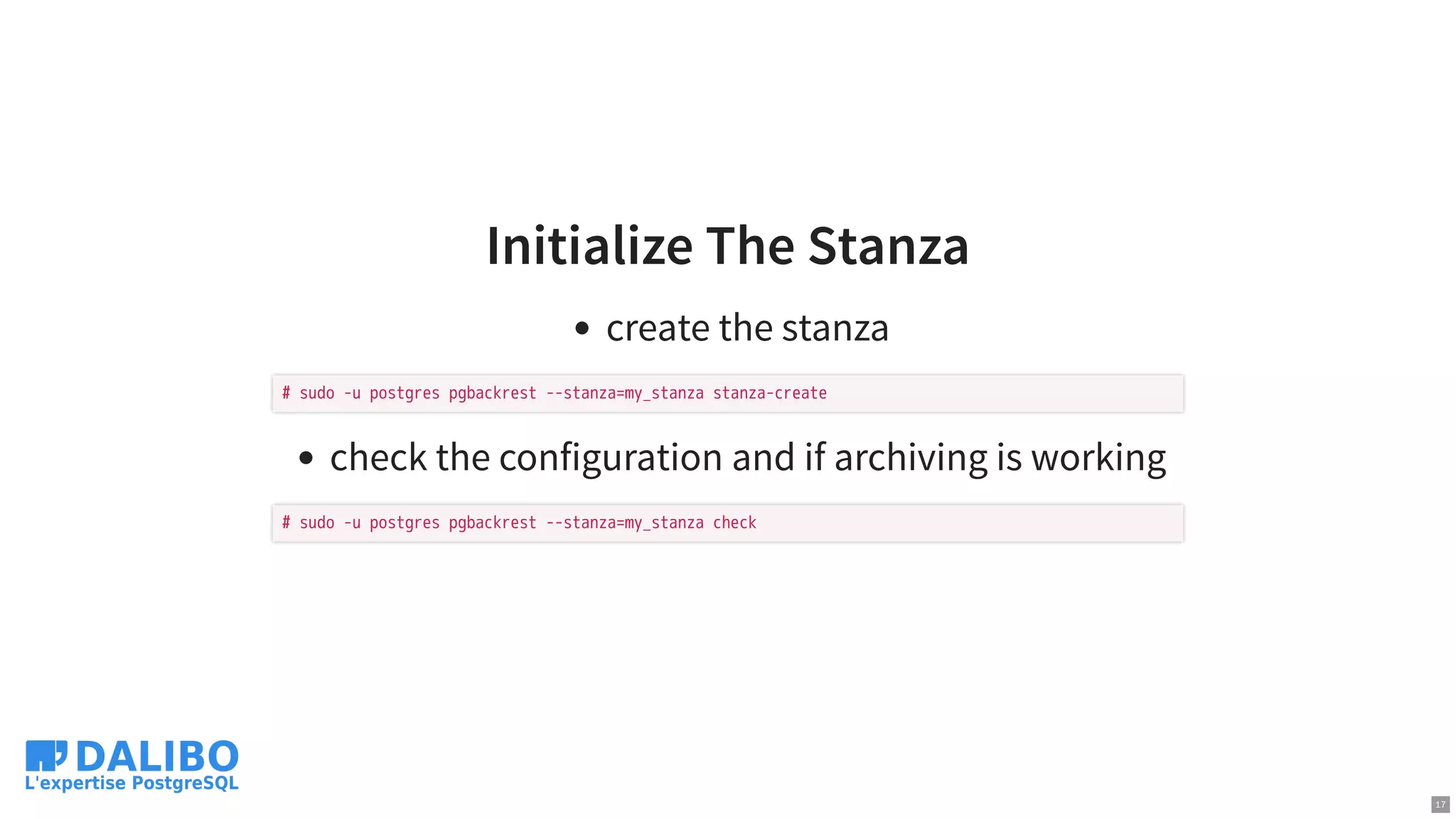 Initialize The Stanza
create the stanza
check the configuration and if archiving is working
# sudo -u postgres pgbackrest --stanza=my_stanza stanza-create
# sudo -u postgres pgbackrest --stanza=my_stanza check
17
 