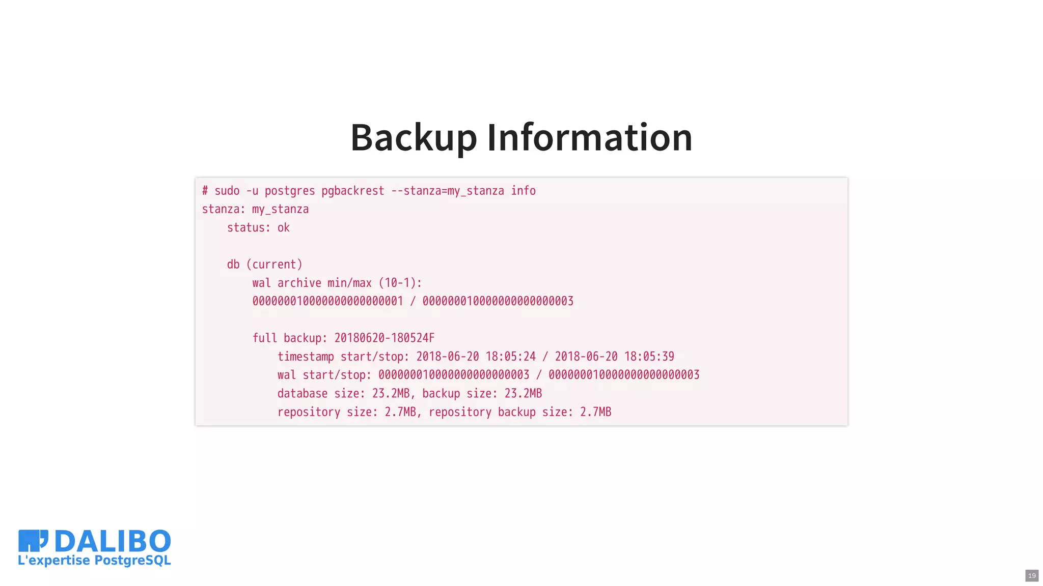 Backup Information
# sudo -u postgres pgbackrest --stanza=my_stanza info
stanza: my_stanza
status: ok
db (current)
wal archive min/max (10-1):
000000010000000000000001 / 000000010000000000000003
full backup: 20180620-180524F
timestamp start/stop: 2018-06-20 18:05:24 / 2018-06-20 18:05:39
wal start/stop: 000000010000000000000003 / 000000010000000000000003
database size: 23.2MB, backup size: 23.2MB
repository size: 2.7MB, repository backup size: 2.7MB
19
 