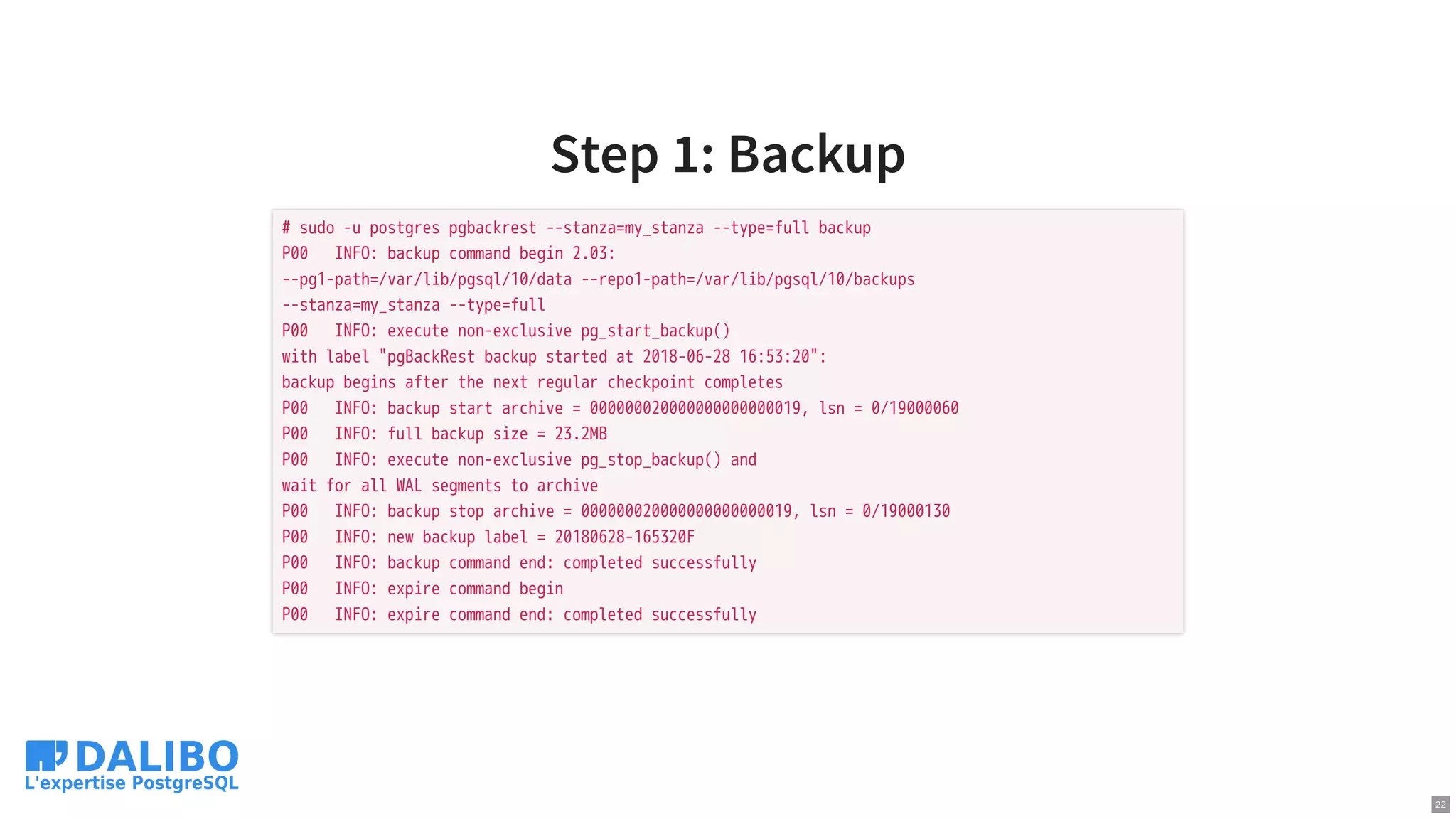 Step 1: Backup
# sudo -u postgres pgbackrest --stanza=my_stanza --type=full backup
P00 INFO: backup command begin 2.03:
--pg1-path=/var/lib/pgsql/10/data --repo1-path=/var/lib/pgsql/10/backups
--stanza=my_stanza --type=full
P00 INFO: execute non-exclusive pg_start_backup()
with label "pgBackRest backup started at 2018-06-28 16:53:20":
backup begins after the next regular checkpoint completes
P00 INFO: backup start archive = 000000020000000000000019, lsn = 0/19000060
P00 INFO: full backup size = 23.2MB
P00 INFO: execute non-exclusive pg_stop_backup() and
wait for all WAL segments to archive
P00 INFO: backup stop archive = 000000020000000000000019, lsn = 0/19000130
P00 INFO: new backup label = 20180628-165320F
P00 INFO: backup command end: completed successfully
P00 INFO: expire command begin
P00 INFO: expire command end: completed successfully
22
 