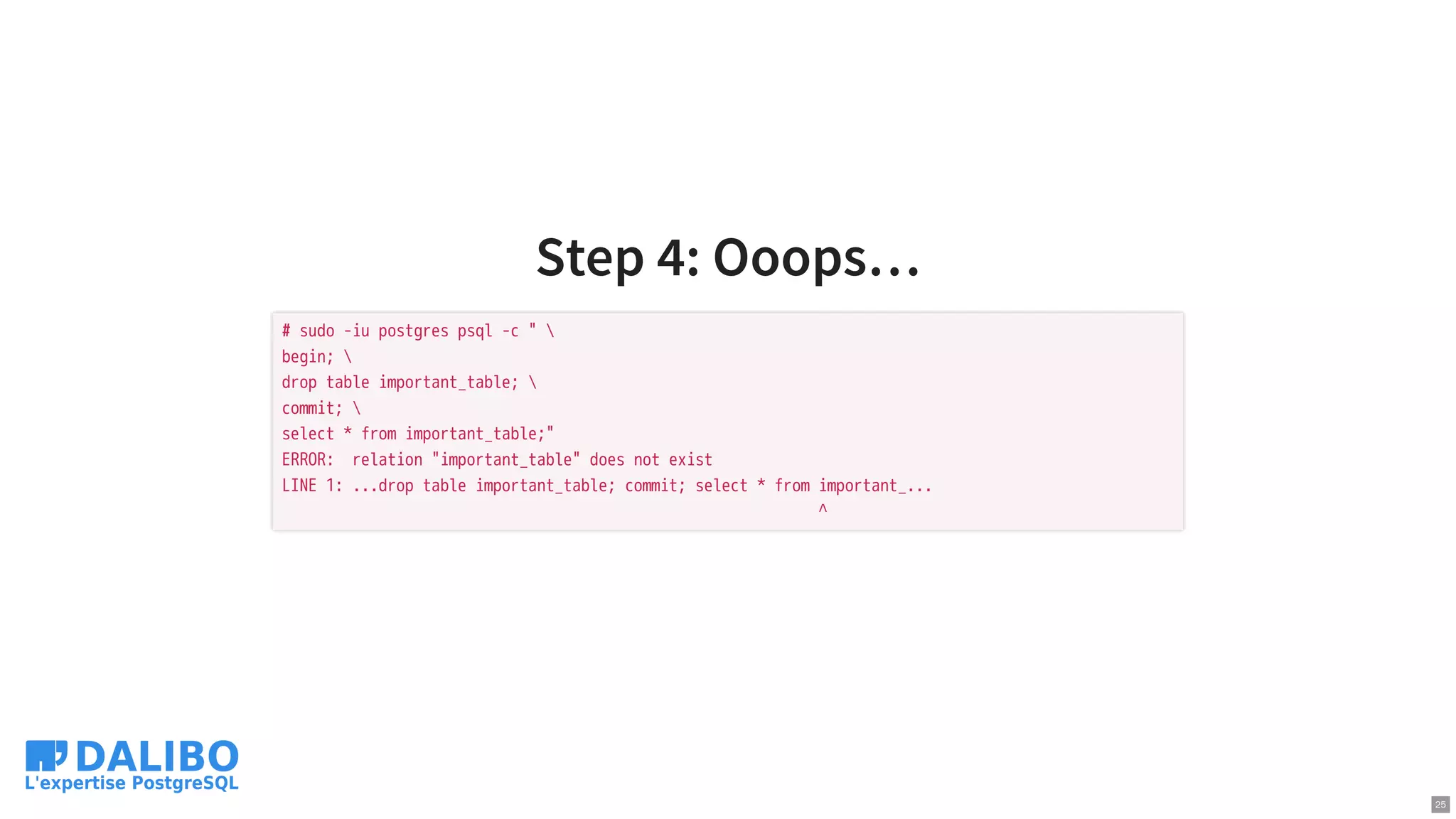 Step 4: Ooops…
# sudo -iu postgres psql -c " 
begin; 
drop table important_table; 
commit; 
select * from important_table;"
ERROR: relation "important_table" does not exist
LINE 1: ...drop table important_table; commit; select * from important_...
^
25
 