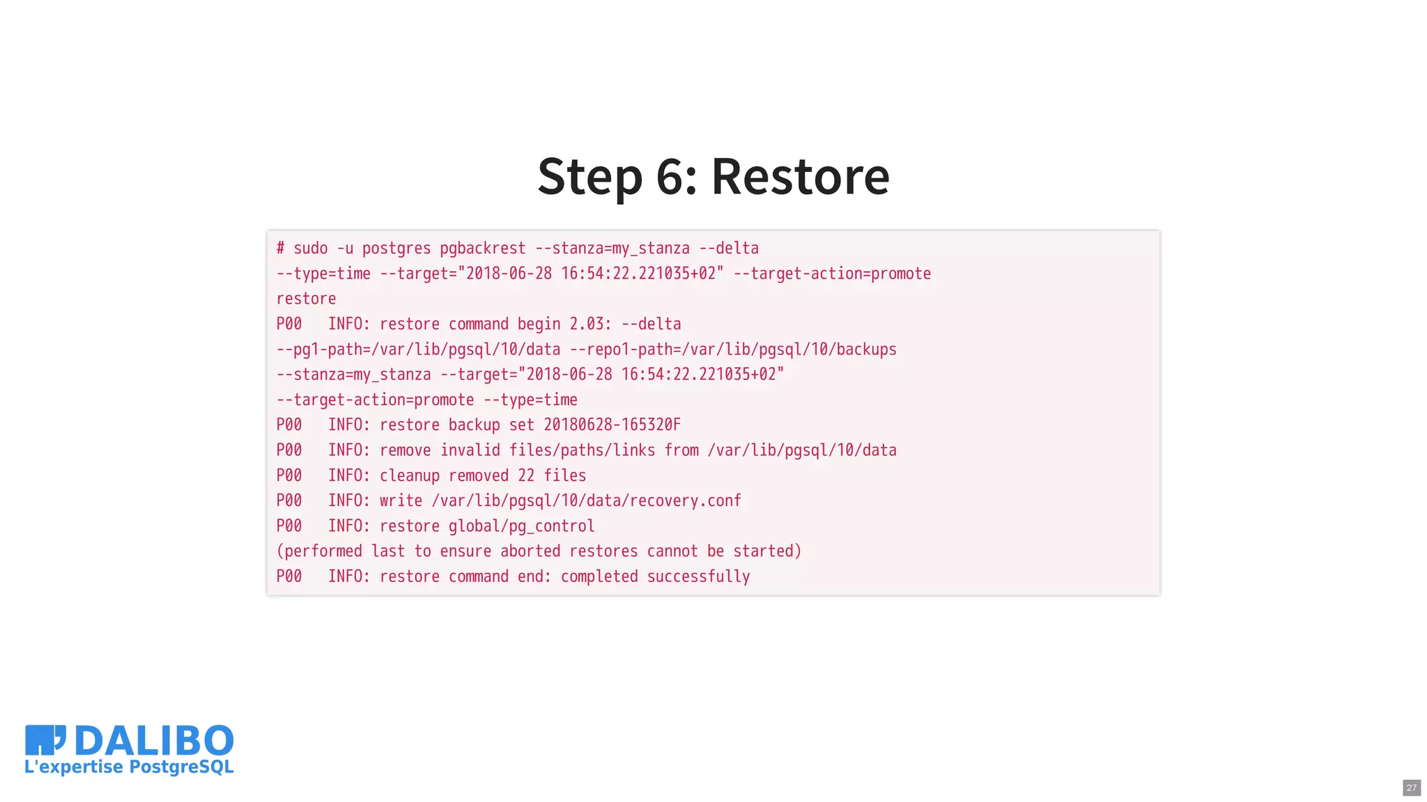 Step 6: Restore
# sudo -u postgres pgbackrest --stanza=my_stanza --delta
--type=time --target="2018-06-28 16:54:22.221035+02" --target-action=promote
restore
P00 INFO: restore command begin 2.03: --delta
--pg1-path=/var/lib/pgsql/10/data --repo1-path=/var/lib/pgsql/10/backups
--stanza=my_stanza --target="2018-06-28 16:54:22.221035+02"
--target-action=promote --type=time
P00 INFO: restore backup set 20180628-165320F
P00 INFO: remove invalid files/paths/links from /var/lib/pgsql/10/data
P00 INFO: cleanup removed 22 files
P00 INFO: write /var/lib/pgsql/10/data/recovery.conf
P00 INFO: restore global/pg_control
(performed last to ensure aborted restores cannot be started)
P00 INFO: restore command end: completed successfully
27
 