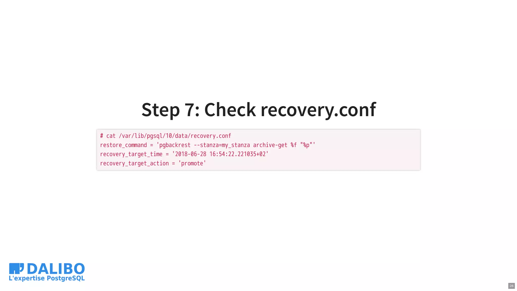 Step 7: Check recovery.conf
# cat /var/lib/pgsql/10/data/recovery.conf
restore_command = 'pgbackrest --stanza=my_stanza archive-get %f "%p"'
recovery_target_time = '2018-06-28 16:54:22.221035+02'
recovery_target_action = 'promote'
28
 