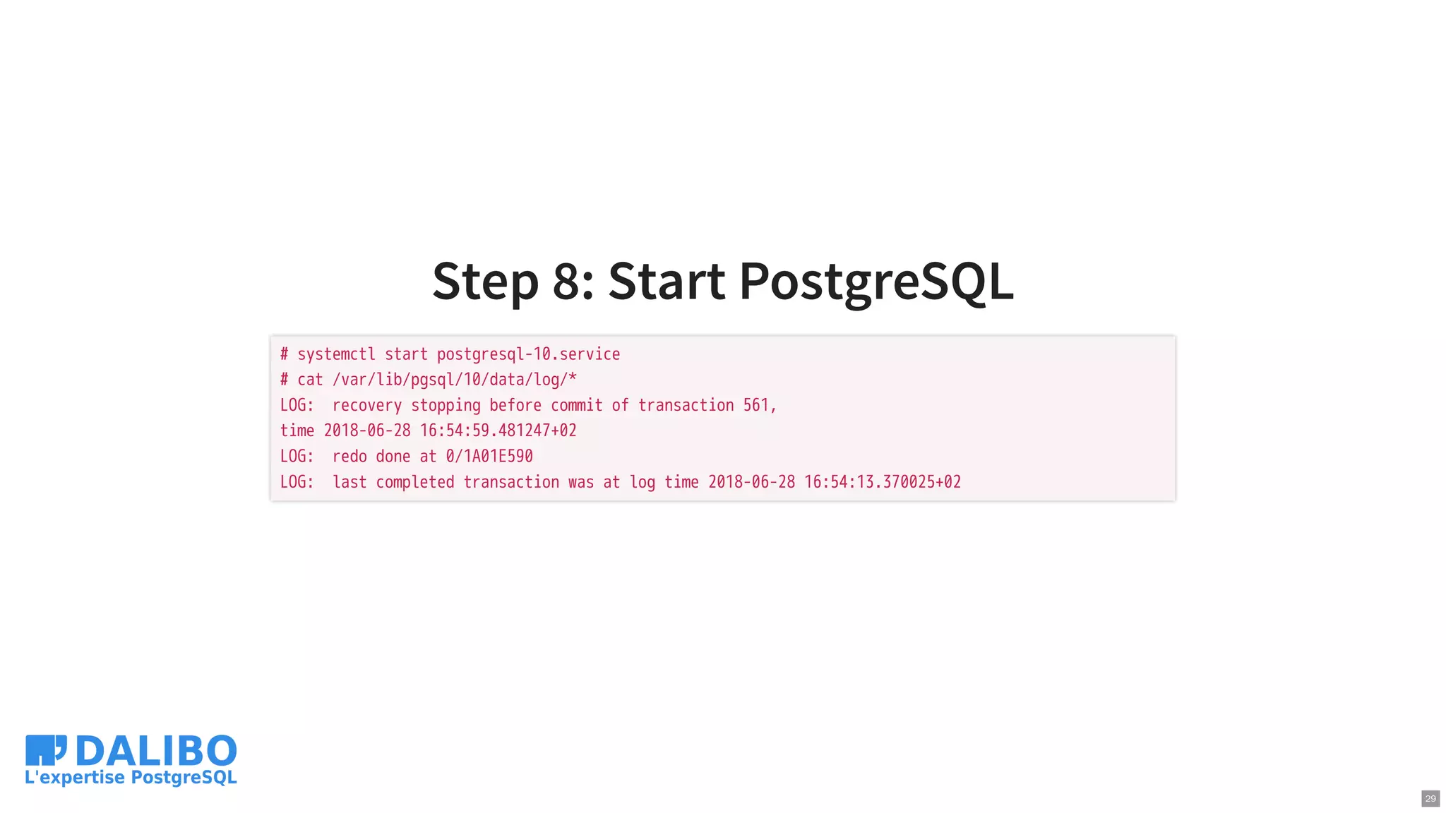 Step 8: Start PostgreSQL
# systemctl start postgresql-10.service
# cat /var/lib/pgsql/10/data/log/*
LOG: recovery stopping before commit of transaction 561,
time 2018-06-28 16:54:59.481247+02
LOG: redo done at 0/1A01E590
LOG: last completed transaction was at log time 2018-06-28 16:54:13.370025+02
29
 