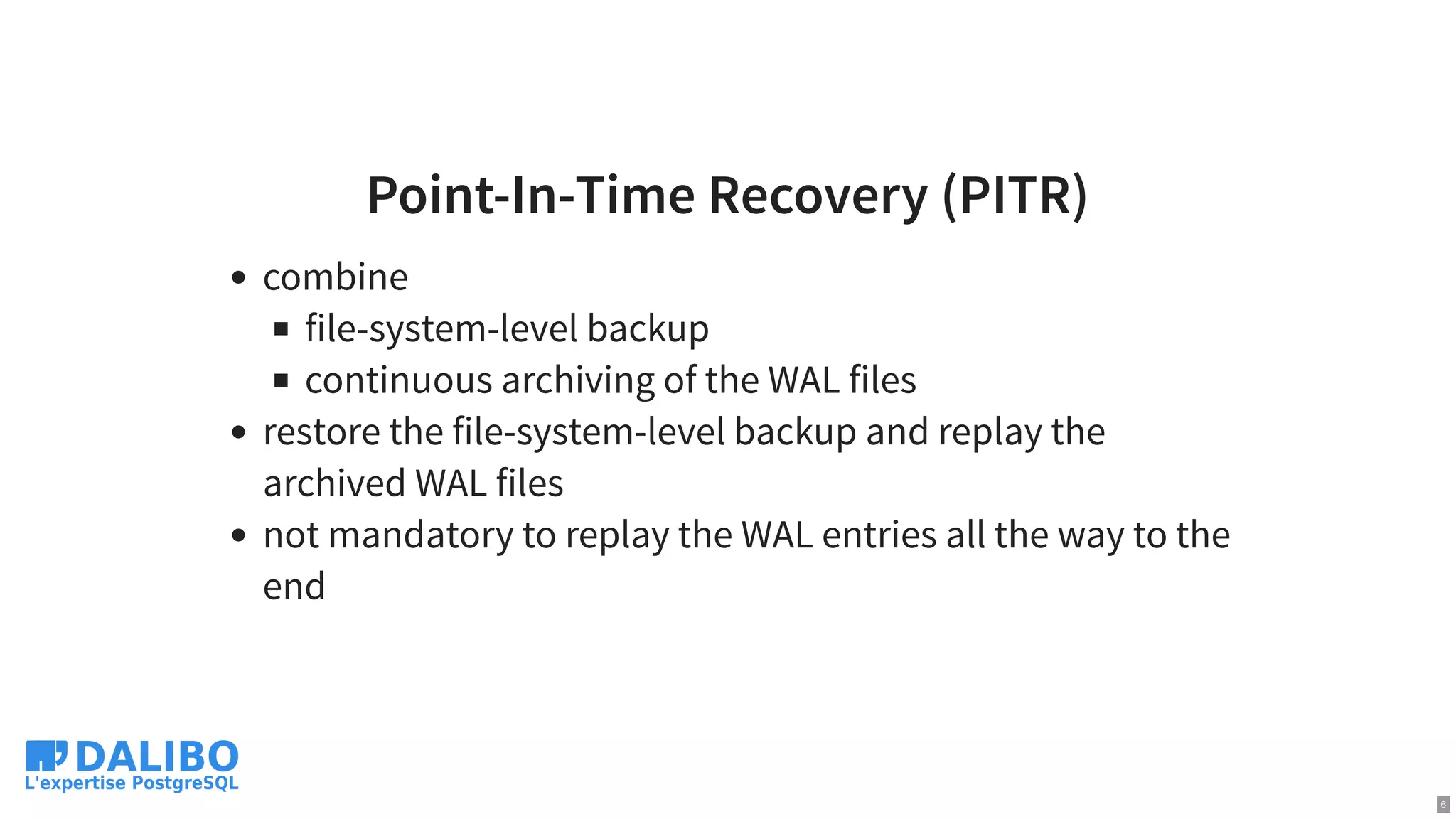 Point-In-Time Recovery (PITR)
combine
file-system-level backup
continuous archiving of the WAL files
restore the file-system-level backup and replay the
archived WAL files
not mandatory to replay the WAL entries all the way to the
end
6
 
