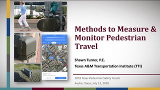 Methods	to	Measure	&	
Monitor	Pedestrian	
Travel
Shawn Turner, P.E.
Texas A&M Transportation Institute (TTI)
2018 Texas Pedestrian Safety Forum
Austin, Texas, July 12, 2018
 