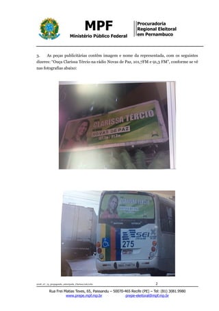 MPF
Ministério Público Federal
Procuradoria
Regional Eleitoral
em Pernambuco
3. As peças publicitárias contêm imagem e nome da representada, com os seguintes
dizeres: “Ouça Clarissa Tércio na rádio Novas de Paz, 101,7FM e 91,3 FM”, conforme se vê
nas fotografias abaixo:
2018_07_13_propaganda_antecipada_Clarissa/cab/ccbc 2
Rua Frei Matias Teves, 65, Paissandu – 50070-465 Recife (PE) – Tel: (81) 3081.9980
www.prepe.mpf.mp.br prepe-eleitoral@mpf.mp.br
 
