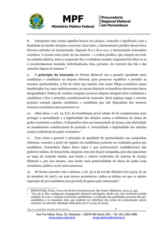 MPF
Ministério Público Federal
Procuradoria
Regional Eleitoral
em Pernambuco
8. Interpretar uma norma significa buscar seu alcance, conteúdo e significado, com a
finalidade de decidir situações concretas. Para tanto, a hermenêutica jurídica desenvolveu
diversos métodos de interpretação. Segundo PAULO BONAVIDES, a interpretação sistemática
considera “a norma como parte de um sistema – a ordem jurídica, que compõe um todo
ou unidade objetiva, única a emprestar-lhe o verdadeiro sentido, impossível de obter-se se
a considerássemos insulada, individualizada, fora, portanto, do contexto das leis e das
conexões lógicas do sistema.”4
9. O princípio da isonomia no Direito Eleitoral visa a garantir igualdade entre
candidatas e candidatos na disputa eleitoral, para preservar equilíbrio e permitir as
mesmas oportunidades, a fim de evitar que aqueles com maior fôlego econômico sejam
beneficiados (ou, mais realisticamente, ao menos diminuir os benefícios decorrentes dessa
desigualdade). Prática de conduta irregular promove disputa desigual entre candidatas e
candidatos e fere o princípio constitucional da isonomia. Seria ingênuo negar o enorme
prejuízo causado àqueles candidatos e candidatas que não disponham dos mesmos
recursos econômicos para promover-se.
10. Além disso, o art. 14, § 9o
, da Constituição prevê edição de lei complementar para
proteger a normalidade e a legitimidade das eleições contra a influência do abuso do
poder econômico e político. O dispositivo deve ser interpretado de forma a dar efetividade
ao mandamento constitucional de proteção à “normalidade e legitimidade das eleições
contra a influência do poder econômico.”
11. Com vistas a garantir o princípio da igualdade de oportunidades nas campanhas
eleitorais, somente a partir do registro da candidatura poderão ser realizados gastos por
candidatos. Consectário lógico dessa regra é que pretensos(as) candidatos(as) não
poderão realizar, de forma lícita, despesas com atos de pré-campanha, pois elas passariam
ao largo do controle estatal, sem fontes e valores conhecidos do sistema de Justiça
Eleitoral e, por isso mesmo, com muito mais potencialidade de abuso de poder (seja
econômico, político ou de outra natureza).
12. De forma coerente com o sistema, o art. 36-A da Lei das Eleições (Lei 9.504, de 30
de setembro de 1997), em seus incisos permissivos, indica as balizas em que se admite
exposição de pré-candidatos sem previsão de gastos pelo interessado.5
4
BONAVIDES, Paulo. Curso de Direito Constitucional. São Paulo: Malheiros, 2015, p. 455.
5
“Art. 36-A. Não configuram propaganda eleitoral antecipada, desde que não envolvam pedido
explícito de voto, a menção à pretensa candidatura, a exaltação das qualidades pessoais dos pré-
candidatos e os seguintes atos, que poderão ter cobertura dos meios de comunicação social,
inclusive via internet: (Redação dada pela Lei no
13.165, de 2015)
2018_07_13_propaganda_antecipada_Clarissa/cab/ccbc 4
Rua Frei Matias Teves, 65, Paissandu – 50070-465 Recife (PE) – Tel: (81) 3081.9980
www.prepe.mpf.mp.br prepe-eleitoral@mpf.mp.br
 