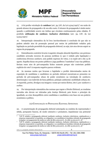 MPF
Ministério Público Federal
Procuradoria
Regional Eleitoral
em Pernambuco
15. A lei proíbe veiculação de outdoor (art. 39, § 8o
, da Lei 9.504/1997),6
em razão do
grande alcance da propaganda e de seu alto custo. O alcance da propaganda é ainda maior
quando a publicidade ocorre em ônibus que circulam continuamente pelas cidades. É
proibido utilização de outdoor, inclusive eletrônico (art. 39, § 8o
, da Lei
9.504/1997),7
16. Interpretação sistemática da lei leva inevitavelmente à conclusão de que não se
podem admitir atos de promoção pessoal por meios de publicidade vedados pela
legislação no período permitido da propaganda eleitoral, ou seja, tais atos devem seguir as
regras da propaganda.
17. Entendimento contrário levaria à seguinte situação absurda hipotética: um pretenso
candidato arrecada recursos de pessoas jurídicas (o que é vedado pela legislação) e
confecciona diversos outdoors, sem pedido expresso de votos, e os expõe até o dia 15 de
agosto. Espalha faixas em postes públicos e joga panfletos (“santinhos”) nas vias públicas.
Seriam esses atos de pré-campanha lícitos somente porque não conteriam pedido
explícito de voto? A resposta negativa parece evidente.
18. As mesmas razões que levaram o legislador a proibir determinados meios de
exposição de candidatas e candidatos no período eleitoral encontram-se presentes no
período de pré-campanha: abuso de poder econômico na veiculação de outdoors;
deterioração e uso indevido de bens públicos; poluição ambiental; mobilidade urbana etc.
A requerida, porém, divulgou sua imagem e nome por meios ilícitos, isto é, por outdoors e
outbus.
19. Por interpretação sistemática das normas que regem o Direito Eleitoral, as condutas
narradas não devem ser toleradas pela Justiça Eleitoral, pois ferem o princípio da
igualdade, ao criar desequilíbrio entre candidatas e candidatos com base em seu poderio
econômico e político.
2.2 CONFIGURAÇÃO DE PROPAGANDA ELEITORAL ANTECIPADA
20. A caracterização de propaganda eleitoral antecipada na conduta da representada é
nítida, porquanto buscou, de modo ostensivo e prematuro, impulsionar sua potencial
6
“§ 8o
É vedada a propaganda eleitoral mediante outdoors, inclusive eletrônicos, sujeitando-se a
empresa responsável, os partidos, as coligações e os candidatos à imediata retirada da propaganda
irregular e ao pagamento de multa no valor de R$ 5.000,00 ([...]) a R$ 15.000,00 ([...]).”
7
“§ 8o
É vedada a propaganda eleitoral mediante outdoors, inclusive eletrônicos, sujeitando-se a
empresa responsável, os partidos, as coligações e os candidatos à imediata retirada da propaganda
irregular e ao pagamento de multa no valor de R$ 5.000,00 ([...]) a R$ 15.000,00 ([...]).”
2018_07_13_propaganda_antecipada_Clarissa/cab/ccbc 6
Rua Frei Matias Teves, 65, Paissandu – 50070-465 Recife (PE) – Tel: (81) 3081.9980
www.prepe.mpf.mp.br prepe-eleitoral@mpf.mp.br
 