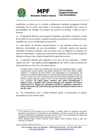 MPF
Ministério Público Federal
Procuradoria
Regional Eleitoral
em Pernambuco
candidatura no pleito que se avizinha, configurando manifesta propaganda eleitoral
antecipada. Isso se revela, com clareza e em destaque, na fotografia com o nome da
pré-candidata, que divulgou sua imagem sob pretexto de divulgar a rádio na qual é
locutora.
21. É importante destacar a preocupação do legislador, que proíbe a emissoras, a partir
de 30 junho do ano da eleição, transmitir programa apresentado ou comentado por pré-
candidato (art. 37, § 1o
da Resolução 23.551/2018)8
.
22. Esse gênero de iniciativa lamentavelmente se vem tornando comum nos anos
eleitorais, oportunidade em que pré-candidatos – sobretudo aqueles que possuem
capacidade econômica, projeção social em grupos como os religiosos ou projeção nos
meios de comunicação – apelam para toda sorte de expediente a fim de atrair atenção de
eleitoras e eleitores, com o objetivo inegável de cooptar-lhes os votos.
23. A expressão utilizada pelo legislador no art. 36-A da Lei 9.504/1997 – “pedido
explícito de voto” – não significa pedido expresso de voto. Sobre o tema, as palavras do
eleitoralista RODRIGO LÓPEZ ZILIO são esclarecedoras:
O debate sobre o limite de conteúdo dos atos de pré-campanha abarca a exata
compreensão do que consiste um pedido explícito de voto. Com efeito, pedido
explícito é o realizado de forma direta, sem subterfúgios ou circunlóquios. No
entanto, esse pedido explícito pode ser concretizado de forma textual (“preciso do
seu voto”, “quero seu voto”) ou mesmo de forma não textual. O pedido textual, em
síntese, sempre emprega a palavra “voto” ou uma expressão de igual equivalência
(v.g., sufrágio). De outra parte, embora não adote formalmente a
palavra voto, o pedido não textual emprega um conjunto de frases,
expressões (ex. slogan de campanha anterior), símbolos, números e
outros elementos de referência que guardam pertinência direta com o
ato de votar.9
24. Em consequência, deve a Justiça Eleitoral aplicar à representada as sanções
apropriadas, por sua conduta ilícita.
8
“§ 1o
A partir de 30 de junho do ano da eleição, é vedado, ainda, às emissoras transmitir
programa apresentado ou comentado por pré-candidato, sob pena, no caso de sua escolha na
convenção partidária, de imposição da multa prevista no § 2o
e de cancelamento do registro da
candidatura do beneficiário (Lei no
9.504/1997, art. 45, § 1o
).”
9
ZILIO, Rodrigo López. Direito Eleitoral. Porto Alegre: Verbo Jurídico, 2018, p. 383. Sem
destaque no original.
2018_07_13_propaganda_antecipada_Clarissa/cab/ccbc 7
Rua Frei Matias Teves, 65, Paissandu – 50070-465 Recife (PE) – Tel: (81) 3081.9980
www.prepe.mpf.mp.br prepe-eleitoral@mpf.mp.br
 