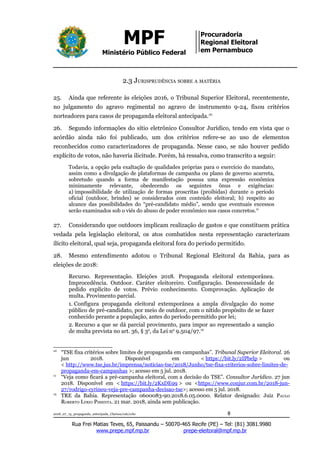 MPF
Ministério Público Federal
Procuradoria
Regional Eleitoral
em Pernambuco
2.3 JURISPRUDÊNCIA SOBRE A MATÉRIA
25. Ainda que referente às eleições 2016, o Tribunal Superior Eleitoral, recentemente,
no julgamento do agravo regimental no agravo de instrumento 9-24, fixou critérios
norteadores para casos de propaganda eleitoral antecipada.10
26. Segundo informações do sítio eletrônico Consultor Jurídico, tendo em vista que o
acórdão ainda não foi publicado, um dos critérios refere-se ao uso de elementos
reconhecidos como caracterizadores de propaganda. Nesse caso, se não houver pedido
explícito de votos, não haveria ilicitude. Porém, há ressalva, como transcrito a seguir:
Todavia, a opção pela exaltação de qualidades próprias para o exercício do mandato,
assim como a divulgação de plataformas de campanha ou plano de governo acarreta,
sobretudo quando a forma de manifestação possua uma expressão econômica
minimamente relevante, obedecendo os seguintes ônus e exigências:
a) impossibilidade de utilização de formas proscritas (proibidas) durante o período
oficial (outdoor, brindes) se considerados com conteúdo eleitoral; b) respeito ao
alcance das possibilidades do “pré-candidato médio”, sendo que eventuais excessos
serão examinados sob o viés do abuso de poder econômico nos casos concretos.11
27. Considerando que outdoors implicam realização de gastos e que constituem prática
vedada pela legislação eleitoral, os atos combatidos nesta representação caracterizam
ilícito eleitoral, qual seja, propaganda eleitoral fora do período permitido.
28. Mesmo entendimento adotou o Tribunal Regional Eleitoral da Bahia, para as
eleições de 2018:
Recurso. Representação. Eleições 2018. Propaganda eleitoral extemporânea.
Improcedência. Outdoor. Caráter eleitoreiro. Configuração. Desnecessidade de
pedido explícito de votos. Prévio conhecimento. Comprovação. Aplicação de
multa. Provimento parcial.
1. Configura propaganda eleitoral extemporânea a ampla divulgação do nome
público de pré-candidato, por meio de outdoor, com o nítido propósito de se fazer
conhecido perante a população, antes do período permitido por lei;
2. Recurso a que se dá parcial provimento, para impor ao representado a sanção
de multa prevista no art. 36, § 3o
, da Lei no
9.504/97.12
10
“TSE fixa critérios sobre limites de propaganda em campanhas”. Tribunal Superior Eleitoral. 26
jun 2018. Disponível em < https://bit.ly/2IPbelp > ou
< http://www.tse.jus.br/imprensa/noticias-tse/2018/Junho/tse-fixa-criterios-sobre-limites-de-
propaganda-em-campanhas >; acesso em 5 jul. 2018.
11
“Veja como ficará a pré-campanha eleitoral, com a decisão do TSE”. Consultor Jurídico. 27 jun
2018. Disponível em < https://bit.ly/2KxDE99 > ou <https://www.conjur.com.br/2018-jun-
27/rodrigo-cyrineu-veja-pre-campanha-decisao-tse>; acesso em 5 jul. 2018.
12
TRE da Bahia. Representação 0600083-90.2018.6.05.0000. Relator designado: Juiz PAULO
ROBERTO LYRIO PIMENTA. 21 mar. 2018, ainda sem publicação.
2018_07_13_propaganda_antecipada_Clarissa/cab/ccbc 8
Rua Frei Matias Teves, 65, Paissandu – 50070-465 Recife (PE) – Tel: (81) 3081.9980
www.prepe.mpf.mp.br prepe-eleitoral@mpf.mp.br
 