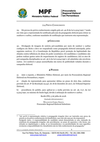 MPF
Ministério Público Federal
Procuradoria
Regional Eleitoral
em Pernambuco
2.4 PRÉVIO CONHECIMENTO
29. Há provas do prévio conhecimento exigido pelo art. 40-B da Lei 9.504/1997,13
tendo
em vista que a representada foi notificada pelo juiz da propaganda eleitoral para retirar os
outdoors e outbus, conforme mandados de notificação que instruem esta representação.
3 CONCLUSÃO
30. Divulgação de imagem de notória pré-candidata por meio de outdoor e outbus
configura ato ilícito e deve ser enquadrada como propaganda eleitoral antecipada, pelos
seguintes motivos: (i) a Constituição da República prevê proteção da legitimidade das
eleições contra influência de abuso de poder econômico; (ii) candidatas e candidatos não
podem realizar gastos antes do requerimento de registro de candidatura; (iii) os atos de
pré-campanha disciplinados no art. 36-A da Lei 9.504/1997 e ali admitidos não envolvem
custos; (iv) outdoors e peças assemelhadas são meios de publicidade vedados durante a
campanha eleitoral.
4 PEDIDOS
31. Ante o exposto, o Ministério Público Eleitoral, por meio da Procuradoria Regional
Eleitoral em Pernambuco, requer:
a) citação da representada para apresentar defesa no prazo de dois dias, conforme
previsão do art. 8o
da Resolução 23.547, de 18 de dezembro de 2017, do Tribunal Superior
Eleitoral;
b) procedência do pedido, para aplicar-se a multa prevista no art. 36, § 3o
, da Lei
9.504/1997, no máximo do limite legal, devido à utilização de outdoors e outbus.
Recife (PE), 5 de julho de 2018.
[Assinado eletronicamente.]
WELLINGTON CABRAL SARAIVA
Procurador Regional Eleitoral Substituto
13
“Art. 40-B. A representação relativa à propaganda irregular deve ser instruída com prova da
autoria ou do prévio conhecimento do beneficiário, caso este não seja por ela responsável.
Parágrafo único. A responsabilidade do candidato estará demonstrada se este, intimado da
existência da propaganda irregular, não providenciar, no prazo de quarenta e oito horas, sua
retirada ou regularização e, ainda, se as circunstâncias e as peculiaridades do caso específico
revelarem a impossibilidade de o beneficiário não ter tido conhecimento da propaganda."
2018_07_13_propaganda_antecipada_Clarissa/cab/ccbc 9
Rua Frei Matias Teves, 65, Paissandu – 50070-465 Recife (PE) – Tel: (81) 3081.9980
www.prepe.mpf.mp.br prepe-eleitoral@mpf.mp.br
 