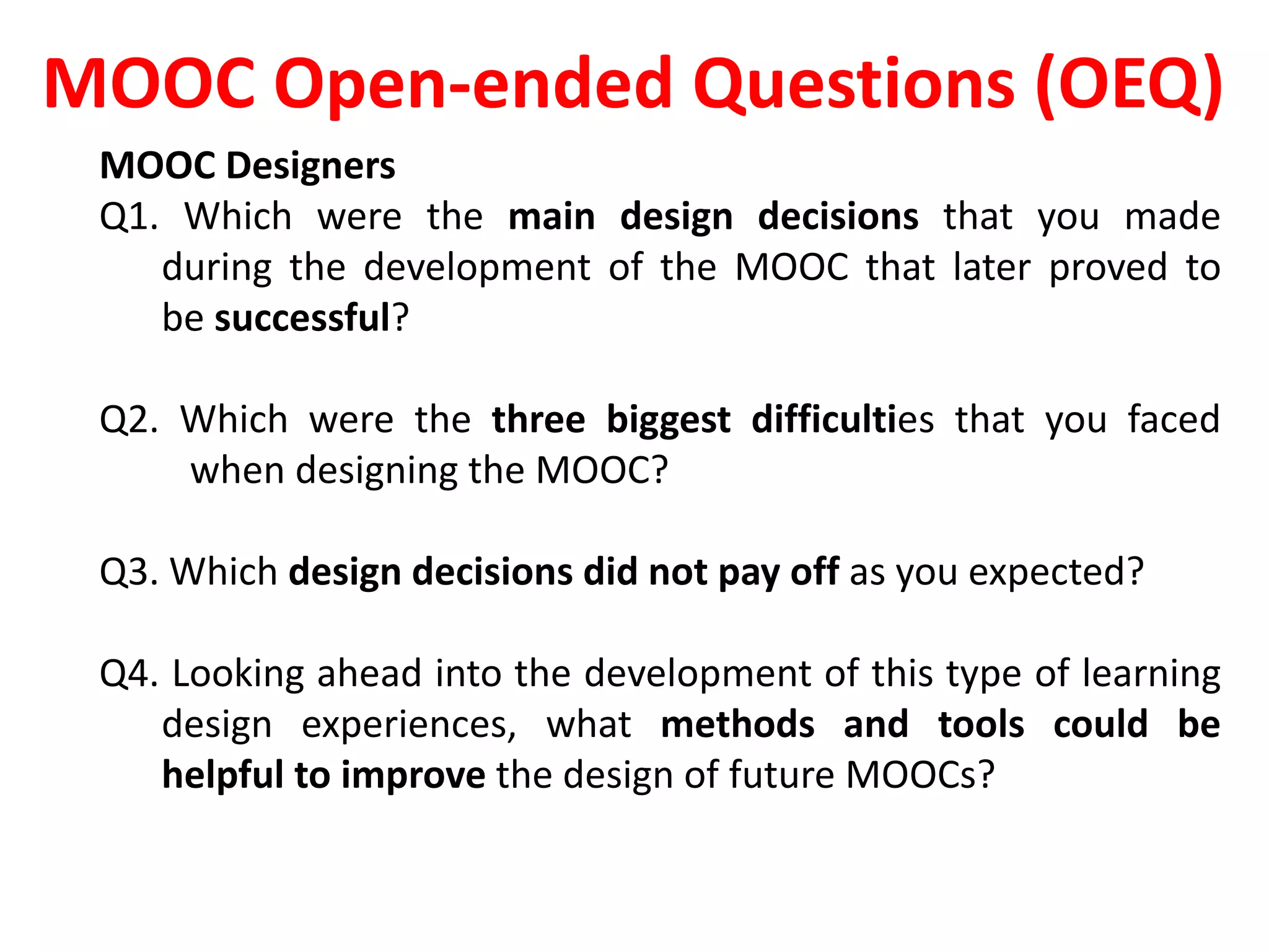MOOC Open-ended Questions (OEQ)
MOOC Designers
Q1. Which were the main design decisions that you made
during the development of the MOOC that later proved to
be successful?
Q2. Which were the three biggest difficulties that you faced
when designing the MOOC?
Q3. Which design decisions did not pay off as you expected?
Q4. Looking ahead into the development of this type of learning
design experiences, what methods and tools could be
helpful to improve the design of future MOOCs?
 