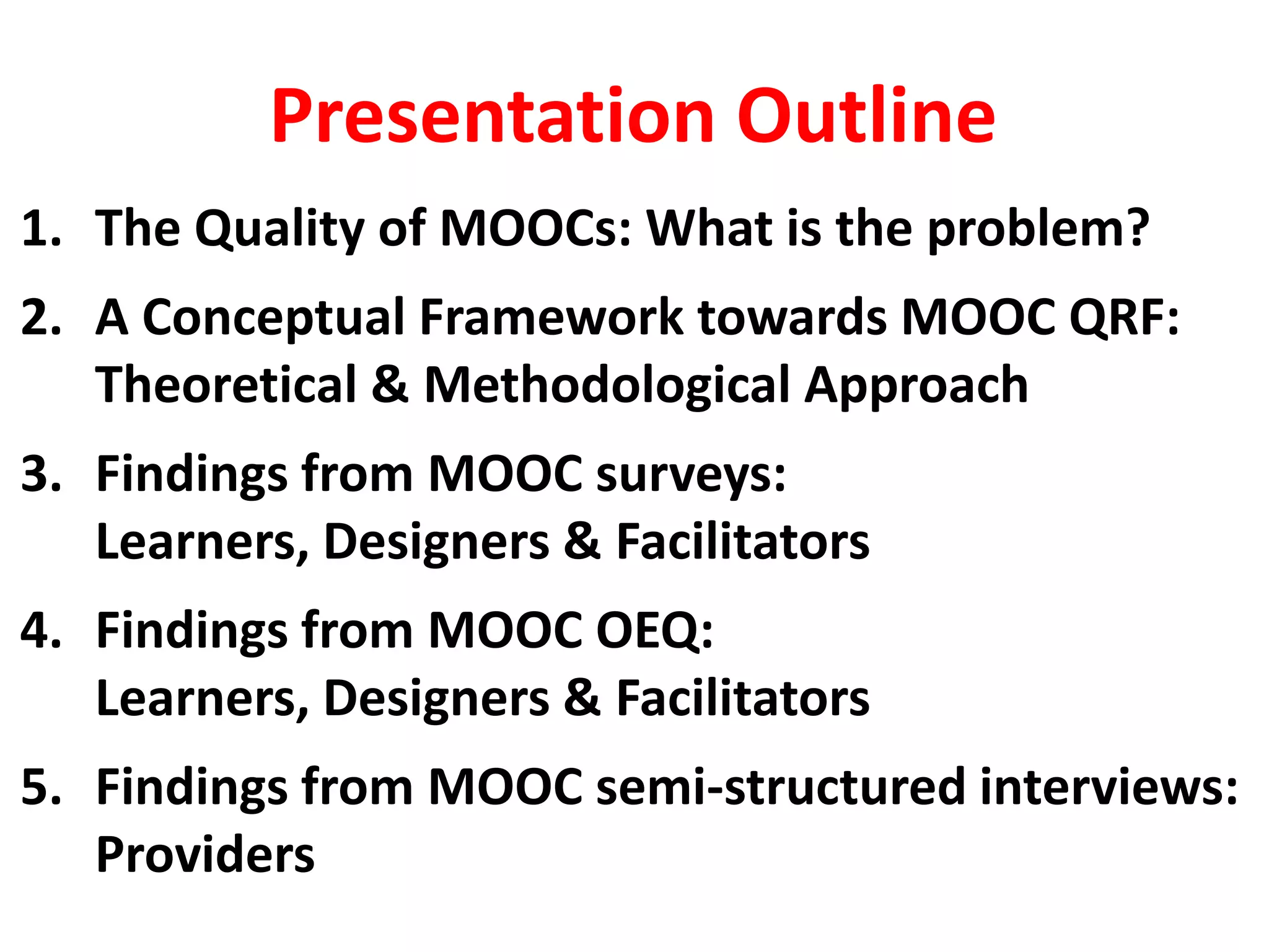 Presentation Outline
1. The Quality of MOOCs: What is the problem?
2. A Conceptual Framework towards MOOC QRF:
Theoretical & Methodological Approach
3. Findings from MOOC surveys:
Learners, Designers & Facilitators
4. Findings from MOOC OEQ:
Learners, Designers & Facilitators
5. Findings from MOOC semi-structured interviews:
Providers
 