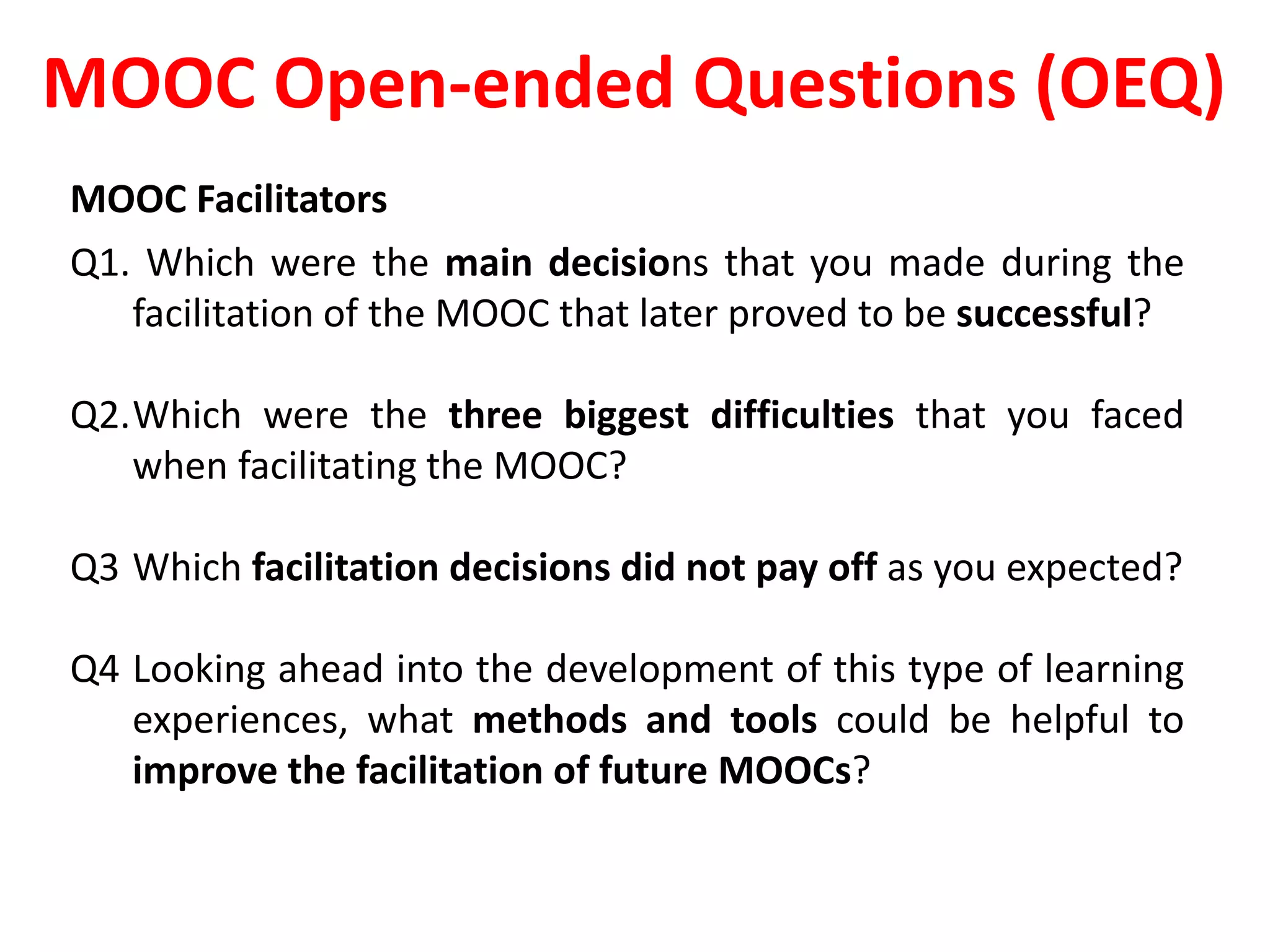 MOOC Open-ended Questions (OEQ)
MOOC Facilitators
Q1. Which were the main decisions that you made during the
facilitation of the MOOC that later proved to be successful?
Q2.Which were the three biggest difficulties that you faced
when facilitating the MOOC?
Q3 Which facilitation decisions did not pay off as you expected?
Q4 Looking ahead into the development of this type of learning
experiences, what methods and tools could be helpful to
improve the facilitation of future MOOCs?
 