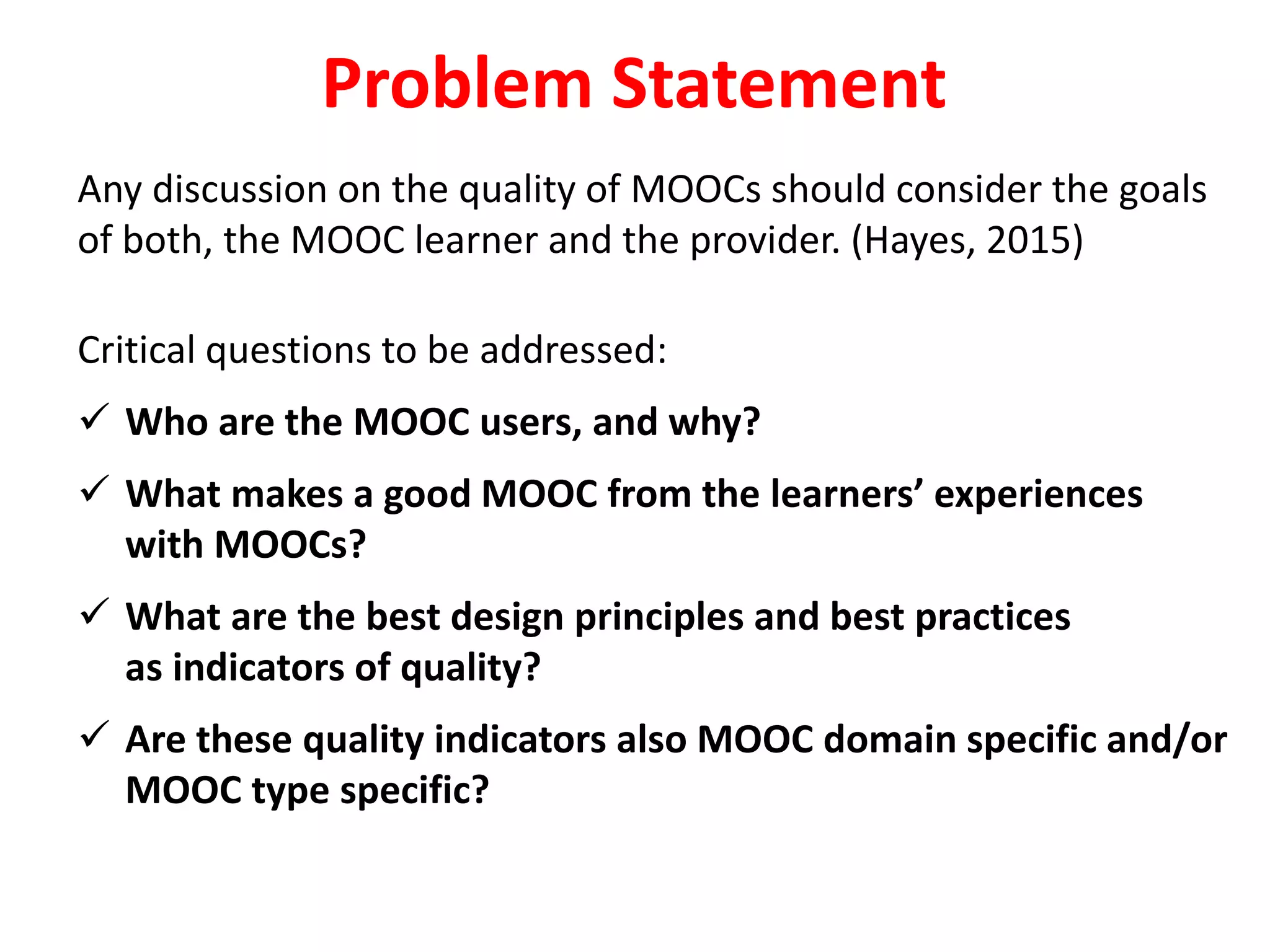 Any discussion on the quality of MOOCs should consider the goals
of both, the MOOC learner and the provider. (Hayes, 2015)
Critical questions to be addressed:
 Who are the MOOC users, and why?
 What makes a good MOOC from the learners’ experiences
with MOOCs?
 What are the best design principles and best practices
as indicators of quality?
 Are these quality indicators also MOOC domain specific and/or
MOOC type specific?
Problem Statement
 