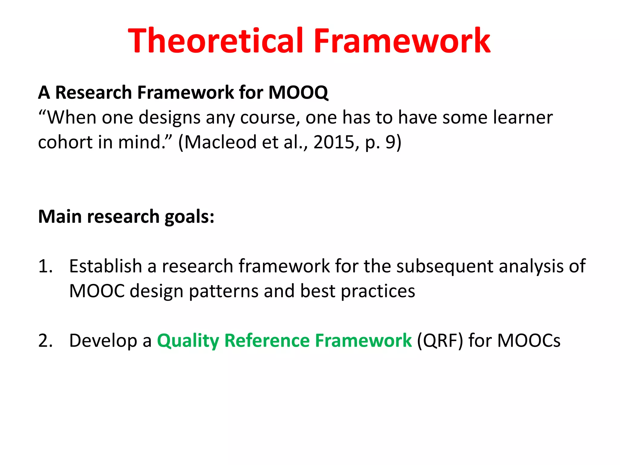 A Research Framework for MOOQ
“When one designs any course, one has to have some learner
cohort in mind.” (Macleod et al., 2015, p. 9)
Main research goals:
1. Establish a research framework for the subsequent analysis of
MOOC design patterns and best practices
2. Develop a Quality Reference Framework (QRF) for MOOCs
Theoretical Framework
 