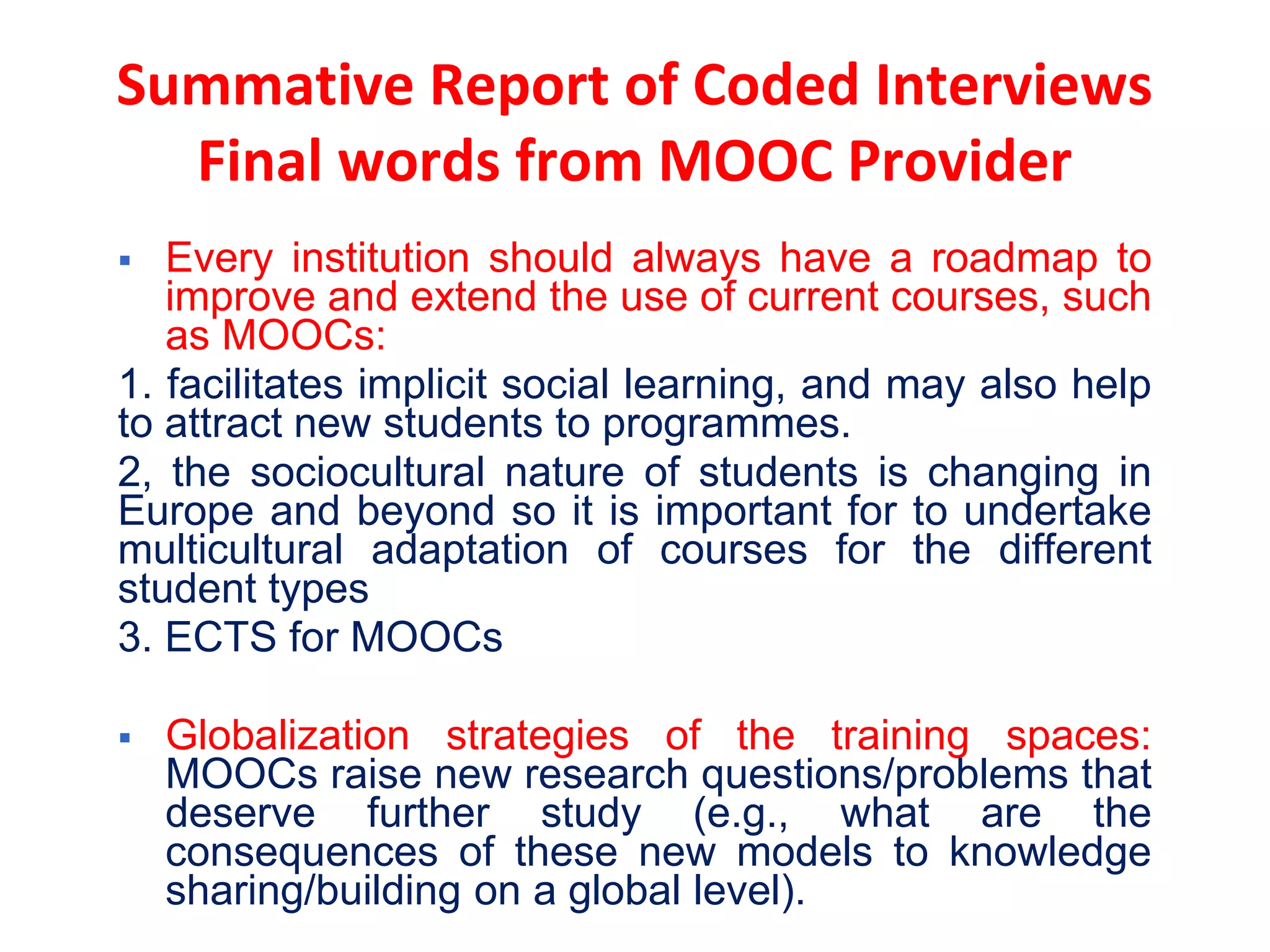  Every institution should always have a roadmap to
improve and extend the use of current courses, such
as MOOCs:
1. facilitates implicit social learning, and may also help
to attract new students to programmes.
2, the sociocultural nature of students is changing in
Europe and beyond so it is important for to undertake
multicultural adaptation of courses for the different
student types
3. ECTS for MOOCs
 Globalization strategies of the training spaces:
MOOCs raise new research questions/problems that
deserve further study (e.g., what are the
consequences of these new models to knowledge
sharing/building on a global level).
Summative Report of Coded Interviews
Final words from MOOC Provider
 