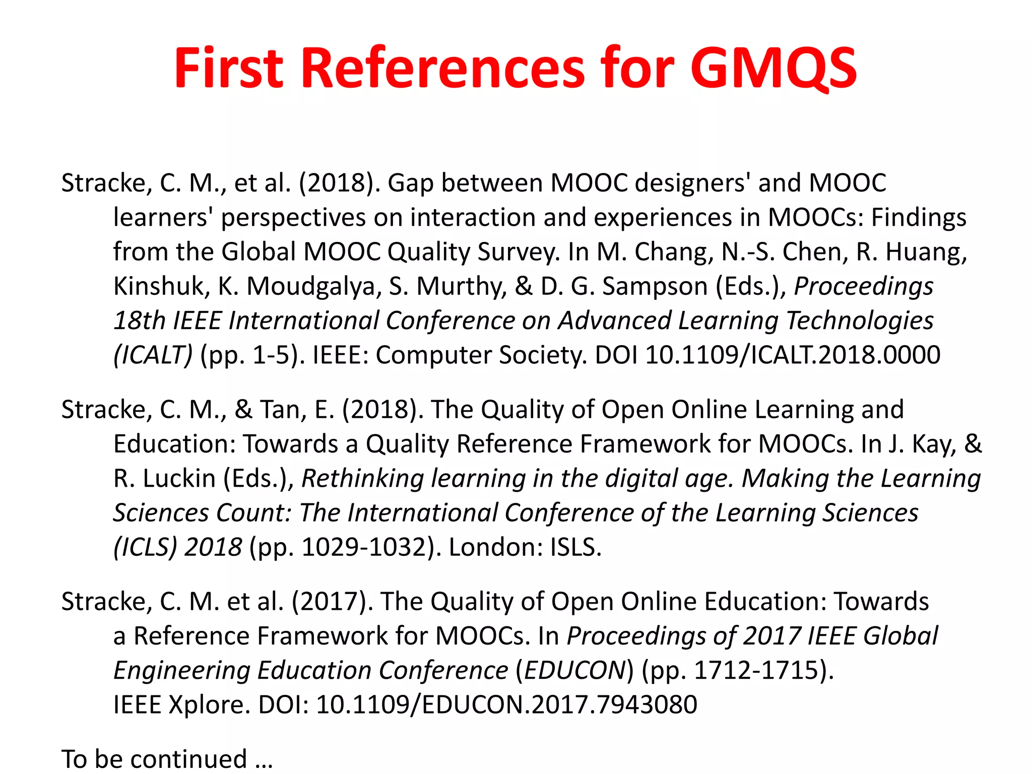 First References for GMQS
Stracke, C. M., et al. (2018). Gap between MOOC designers' and MOOC
learners' perspectives on interaction and experiences in MOOCs: Findings
from the Global MOOC Quality Survey. In M. Chang, N.-S. Chen, R. Huang,
Kinshuk, K. Moudgalya, S. Murthy, & D. G. Sampson (Eds.), Proceedings
18th IEEE International Conference on Advanced Learning Technologies
(ICALT) (pp. 1-5). IEEE: Computer Society. DOI 10.1109/ICALT.2018.0000
Stracke, C. M., & Tan, E. (2018). The Quality of Open Online Learning and
Education: Towards a Quality Reference Framework for MOOCs. In J. Kay, &
R. Luckin (Eds.), Rethinking learning in the digital age. Making the Learning
Sciences Count: The International Conference of the Learning Sciences
(ICLS) 2018 (pp. 1029-1032). London: ISLS.
Stracke, C. M. et al. (2017). The Quality of Open Online Education: Towards
a Reference Framework for MOOCs. In Proceedings of 2017 IEEE Global
Engineering Education Conference (EDUCON) (pp. 1712-1715).
IEEE Xplore. DOI: 10.1109/EDUCON.2017.7943080
To be continued …
 