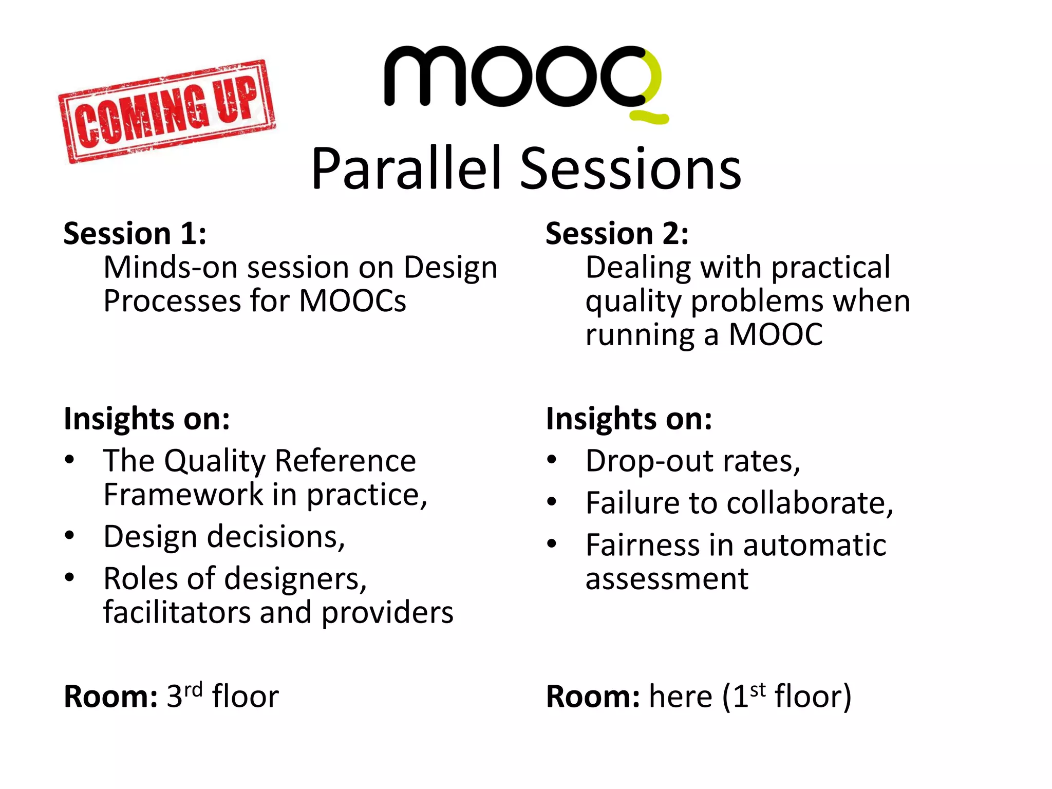 Session 1:
Minds-on session on Design
Processes for MOOCs
Insights on:
• The Quality Reference
Framework in practice,
• Design decisions,
• Roles of designers,
facilitators and providers
Room: 3rd floor
Session 2:
Dealing with practical
quality problems when
running a MOOC
Insights on:
• Drop-out rates,
• Failure to collaborate,
• Fairness in automatic
assessment
Room: here (1st floor)
Parallel Sessions
 
