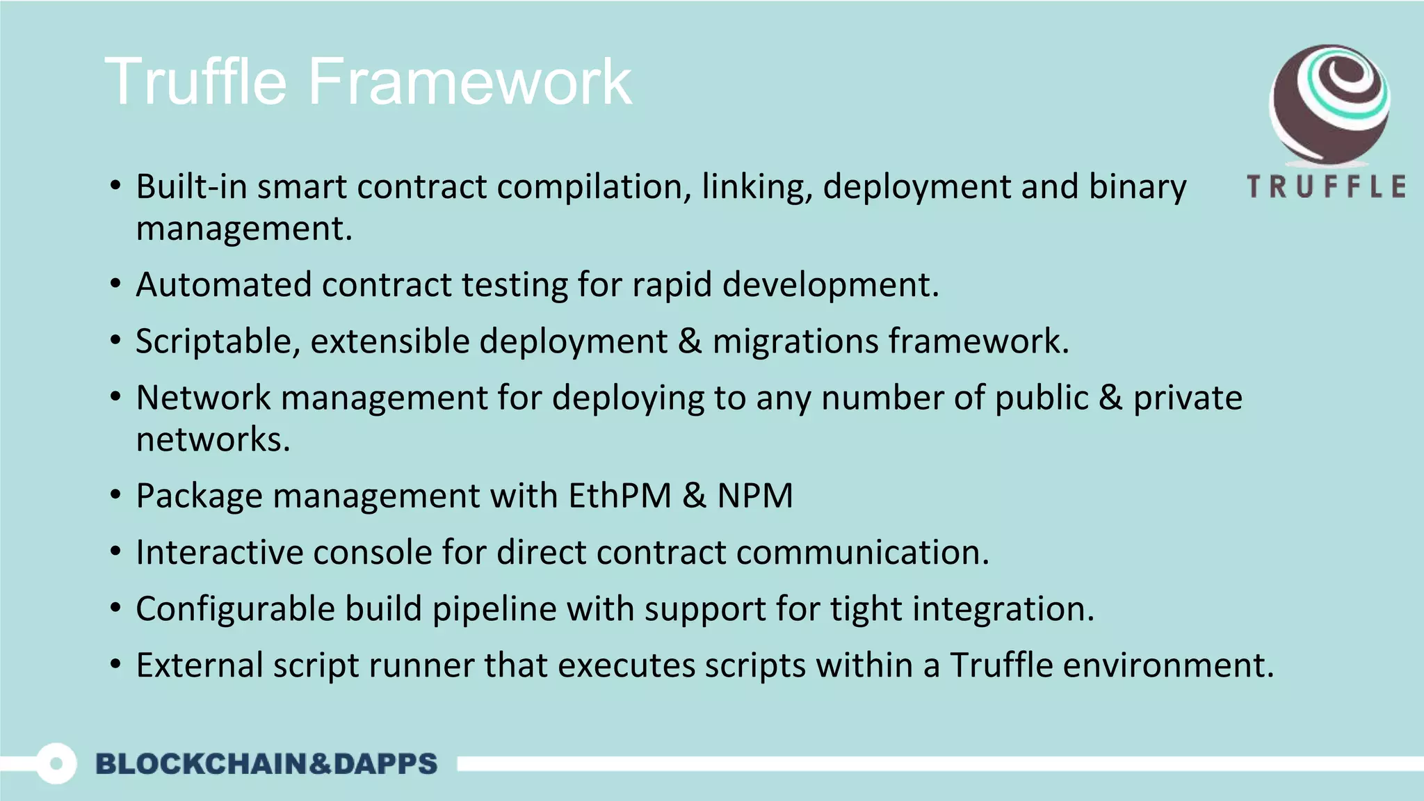 Truffle Framework
• Built-in smart contract compilation, linking, deployment and binary
management.
• Automated contract testing for rapid development.
• Scriptable, extensible deployment & migrations framework.
• Network management for deploying to any number of public & private
networks.
• Package management with EthPM & NPM
• Interactive console for direct contract communication.
• Configurable build pipeline with support for tight integration.
• External script runner that executes scripts within a Truffle environment.
 