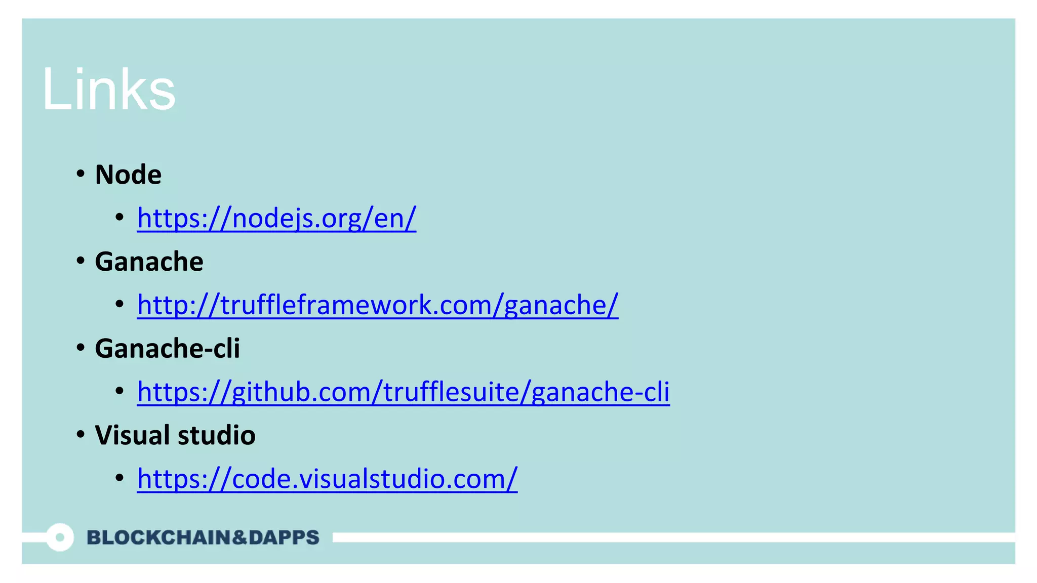 Links
• Node
• https://nodejs.org/en/
• Ganache
• http://truffleframework.com/ganache/
• Ganache-cli
• https://github.com/trufflesuite/ganache-cli
• Visual studio
• https://code.visualstudio.com/
 