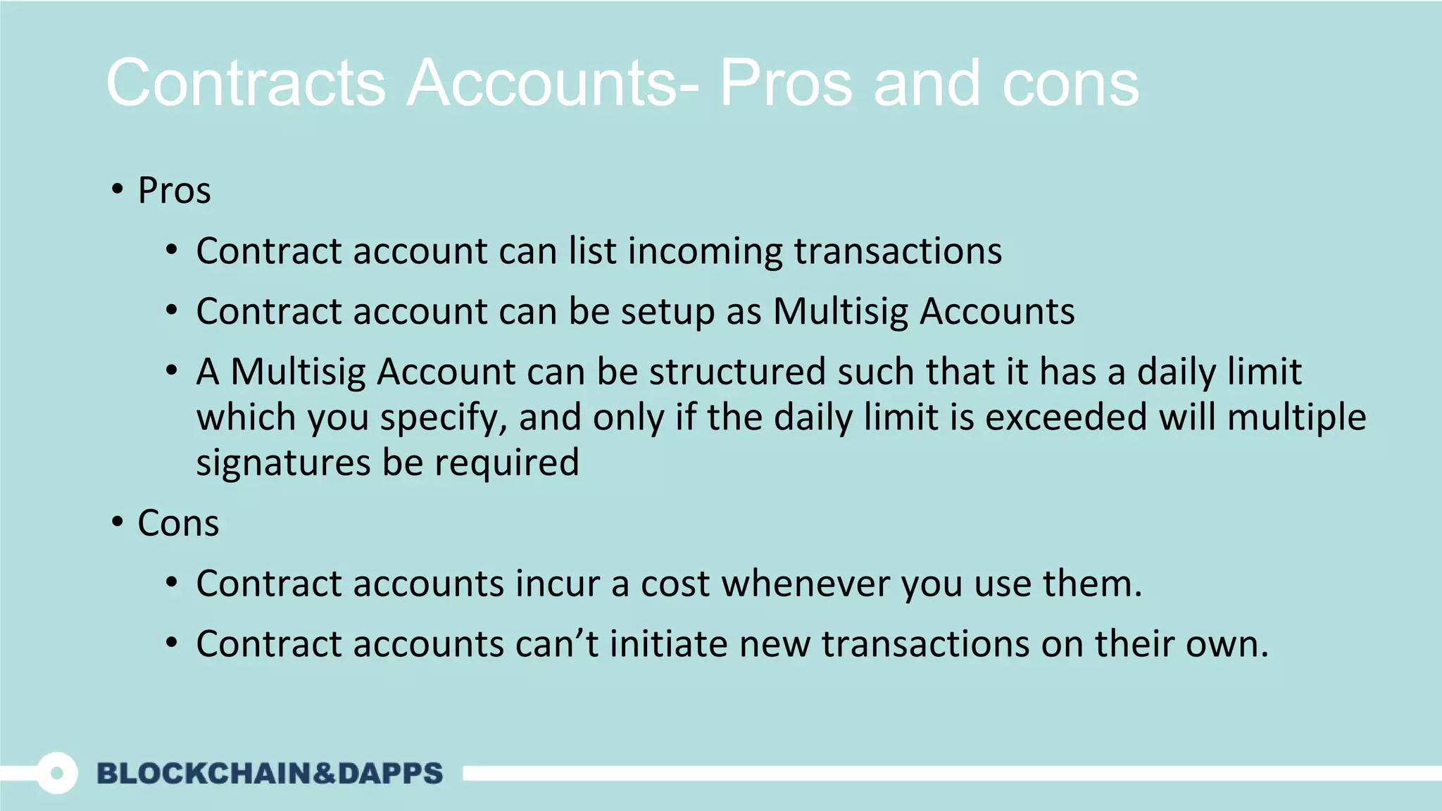 Contracts Accounts- Pros and cons
• Pros
• Contract account can list incoming transactions
• Contract account can be setup as Multisig Accounts
• A Multisig Account can be structured such that it has a daily limit
which you specify, and only if the daily limit is exceeded will multiple
signatures be required
• Cons
• Contract accounts incur a cost whenever you use them.
• Contract accounts can’t initiate new transactions on their own.
 
