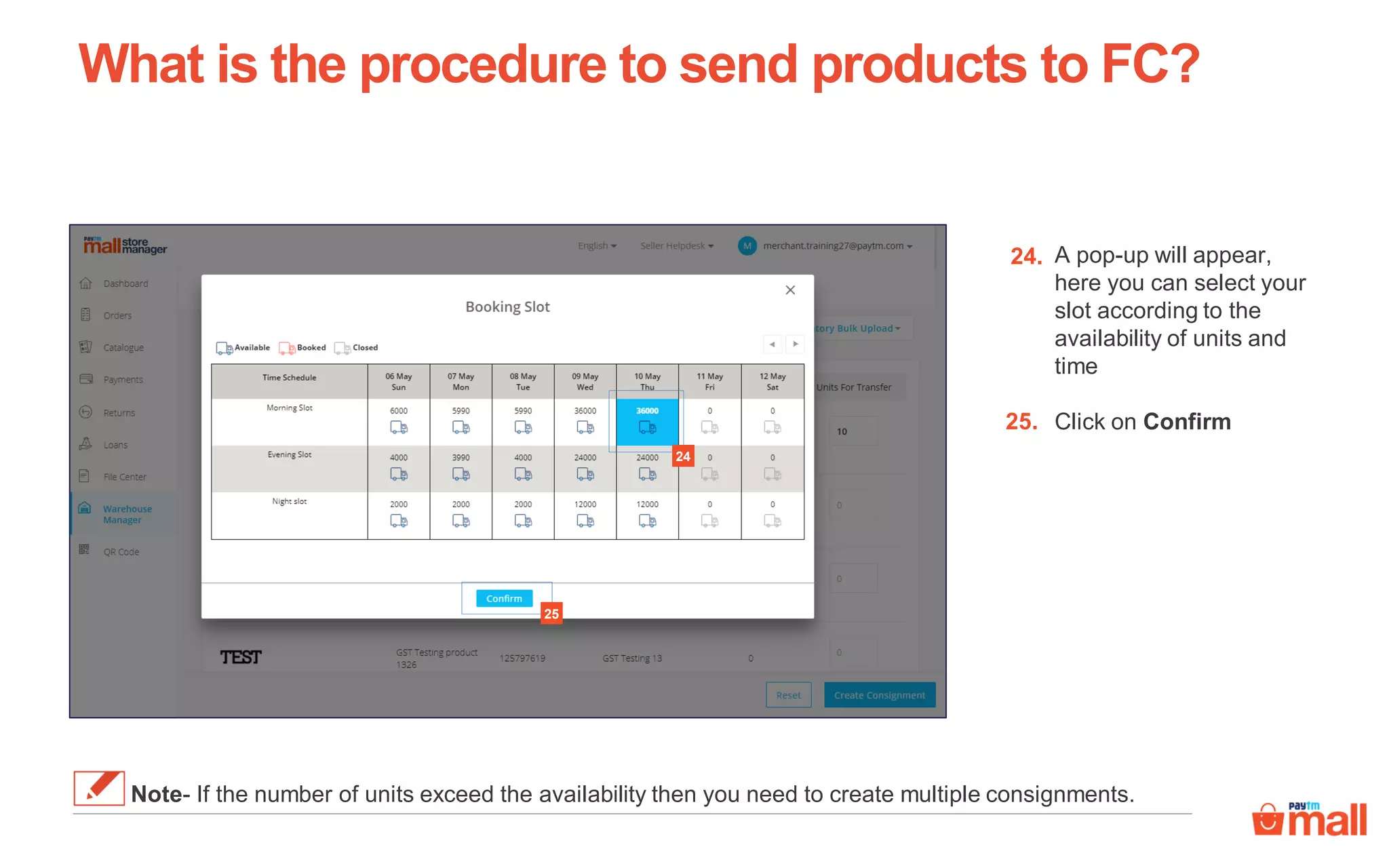 24
What is the procedure to send products to FC?
A pop-up will appear,
here you can select your
slot according to the
availability of units and
time
Click on Confirm
24.
25.
25
Note- If the number of units exceed the availability then you need to create multiple consignments.
 