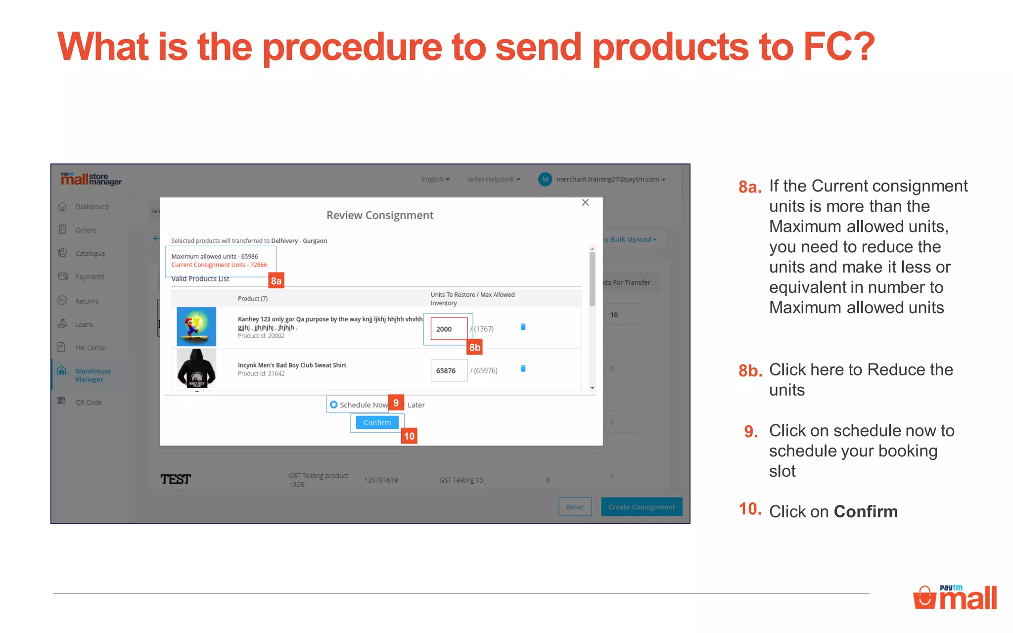 If the Current consignment
units is more than the
Maximum allowed units,
you need to reduce the
units and make it less or
equivalent in number to
Maximum allowed units
What is the procedure to send products to FC?
8a.
8a
8b
Click here to Reduce the
units
8b.
Click on schedule now to
schedule your booking
slot
Click on Confirm
10
9
9.
10.
 